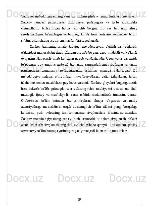 Tadqiqot   metodologiyasining   yana   bir   muhim   jihati   –   uning   fanlararo   xususiyati.
Zankov   jamoasi   psixologiya,   fiziologiya,   pedagogika   va   hatto   kibernetika
elementlarini   birlashtirgan   holda   ish   olib   borgan.   Bu   esa   tizimning   ilmiy
asoslanganligini   ta’minlagan   va   bugungi   kunda   ham   fanlararo   yondashuv   ta’lim
sifatini oshirishning asosiy omillaridan biri hisoblanadi.
Zankov   tizimining   amaliy   tadqiqot   metodologiyasi   o‘qitish   va   rivojlanish
o‘rtasidagi munosabatni ilmiy jihatdan asoslab bergan, uzoq muddatli va ko‘lamli
eksperimentlar   orqali   sinab   ko‘rilgan   noyob   yondashuvdir.   Uzoq   yillar   davomida
to‘plangan   boy   empirik   material   tizimning   samaradorligini   isbotlagan   va   uning
printsiplarini   zamonaviy   pedagogikaning   ajralmas   qismiga   aylantirgan.   Bu
metodologiya   nafaqat   o‘tmishdagi   muvaffaqiyatlarni,   balki   kelajakdagi   ta’lim
islohotlari uchun mustahkam poydevor yaratadi. Zankov g’oyalari bugungi kunda
ham   dolzarb   bo‘lib   qolmoqda:   ular   bolaning   ichki   salohiyatini   ochish,   uni   faol,
mustaqil,   ijodiy   va   mas’uliyatli   shaxs   sifatida   shakllantirish   imkonini   beradi.
O‘zbekiston   ta’lim   tizimida   bu   printsiplarni   chuqur   o‘rganish   va   milliy
xususiyatlarga   moslashtirish   orqali   boshlang’ich   ta’lim   sifatini   yangi   bosqichga
ko‘tarish,   yosh   avlodning   har   tomonlama   rivojlanishini   ta’minlash   mumkin.
Zankov   metodologiyasining   asosiy   kuchi   shundaki,   u   bolani   rivojlanish   ob’ekti
emas, balki o‘z rivojlanishining faol sub’ekti sifatida qaraydi – bu esa har qanday
zamonaviy ta’lim konsepsiyasining eng oliy maqsadi bilan to‘liq mos keladi.
29 