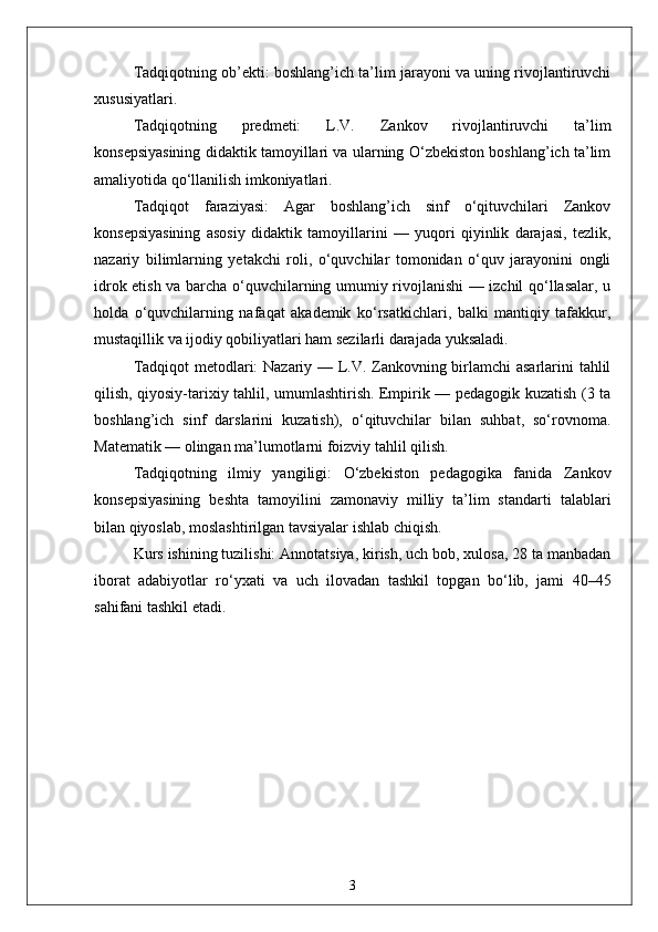 Tadqiqotning ob’ekti: boshlang’ich ta’lim jarayoni va uning rivojlantiruvchi
xususiyatlari.
Tadqiqotning   predmeti:   L.V.   Zankov   rivojlantiruvchi   ta’lim
konsepsiyasining didaktik tamoyillari va ularning O‘zbekiston boshlang’ich ta’lim
amaliyotida qo‘llanilish imkoniyatlari.
Tadqiqot   faraziyasi:   Agar   boshlang’ich   sinf   o‘qituvchilari   Zankov
konsepsiyasining   asosiy   didaktik   tamoyillarini   —   yuqori   qiyinlik   darajasi,   tezlik,
nazariy   bilimlarning   yetakchi   roli,   o‘quvchilar   tomonidan   o‘quv   jarayonini   ongli
idrok etish va barcha o‘quvchilarning umumiy rivojlanishi — izchil qo‘llasalar, u
holda   o‘quvchilarning   nafaqat   akademik   ko‘rsatkichlari,   balki   mantiqiy   tafakkur,
mustaqillik va ijodiy qobiliyatlari ham sezilarli darajada yuksaladi.
Tadqiqot metodlari: Nazariy — L.V. Zankovning birlamchi  asarlarini tahlil
qilish, qiyosiy-tarixiy tahlil, umumlashtirish. Empirik — pedagogik kuzatish (3 ta
boshlang’ich   sinf   darslarini   kuzatish),   o‘qituvchilar   bilan   suhbat,   so‘rovnoma.
Matematik — olingan ma’lumotlarni foizviy tahlil qilish.
Tadqiqotning   ilmiy   yangiligi:   O‘zbekiston   pedagogika   fanida   Zankov
konsepsiyasining   beshta   tamoyilini   zamonaviy   milliy   ta’lim   standarti   talablari
bilan qiyoslab, moslashtirilgan tavsiyalar ishlab chiqish.
Kurs ishining tuzilishi: Annotatsiya, kirish, uch bob, xulosa, 28 ta manbadan
iborat   adabiyotlar   ro‘yxati   va   uch   ilovadan   tashkil   topgan   bo‘lib,   jami   40–45
sahifani tashkil etadi.
3 