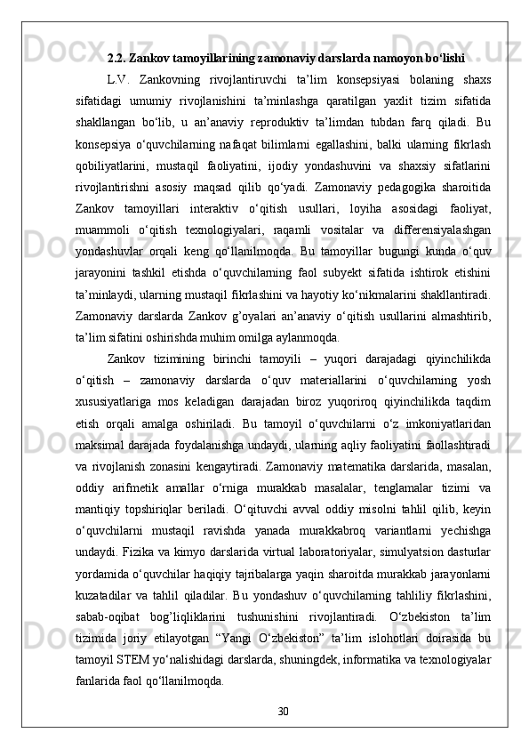 2.2. Zankov tamoyillarining zamonaviy darslarda namoyon bo‘lishi
L.V.   Zankovning   rivojlantiruvchi   ta’lim   konsepsiyasi   bolaning   shaxs
sifatidagi   umumiy   rivojlanishini   ta’minlashga   qaratilgan   yaxlit   tizim   sifatida
shakllangan   bo‘lib,   u   an’anaviy   reproduktiv   ta’limdan   tubdan   farq   qiladi.   Bu
konsepsiya   o‘quvchilarning   nafaqat   bilimlarni   egallashini,   balki   ularning   fikrlash
qobiliyatlarini,   mustaqil   faoliyatini,   ijodiy   yondashuvini   va   shaxsiy   sifatlarini
rivojlantirishni   asosiy   maqsad   qilib   qo‘yadi.   Zamonaviy   pedagogika   sharoitida
Zankov   tamoyillari   interaktiv   o‘qitish   usullari,   loyiha   asosidagi   faoliyat,
muammoli   o‘qitish   texnologiyalari,   raqamli   vositalar   va   differensiyalashgan
yondashuvlar   orqali   keng   qo‘llanilmoqda.   Bu   tamoyillar   bugungi   kunda   o‘quv
jarayonini   tashkil   etishda   o‘quvchilarning   faol   subyekt   sifatida   ishtirok   etishini
ta’minlaydi, ularning mustaqil fikrlashini va hayotiy ko‘nikmalarini shakllantiradi.
Zamonaviy   darslarda   Zankov   g’oyalari   an’anaviy   o‘qitish   usullarini   almashtirib,
ta’lim sifatini oshirishda muhim omilga aylanmoqda.
Zankov   tizimining   birinchi   tamoyili   –   yuqori   darajadagi   qiyinchilikda
o‘qitish   –   zamonaviy   darslarda   o‘quv   materiallarini   o‘quvchilarning   yosh
xususiyatlariga   mos   keladigan   darajadan   biroz   yuqoriroq   qiyinchilikda   taqdim
etish   orqali   amalga   oshiriladi.   Bu   tamoyil   o‘quvchilarni   o‘z   imkoniyatlaridan
maksimal darajada foydalanishga undaydi, ularning aqliy faoliyatini faollashtiradi
va   rivojlanish   zonasini   kengaytiradi.   Zamonaviy   matematika   darslarida,   masalan,
oddiy   arifmetik   amallar   o‘rniga   murakkab   masalalar,   tenglamalar   tizimi   va
mantiqiy   topshiriqlar   beriladi.   O‘qituvchi   avval   oddiy   misolni   tahlil   qilib,   keyin
o‘quvchilarni   mustaqil   ravishda   yanada   murakkabroq   variantlarni   yechishga
undaydi. Fizika va kimyo darslarida virtual laboratoriyalar, simulyatsion dasturlar
yordamida o‘quvchilar haqiqiy tajribalarga yaqin sharoitda murakkab jarayonlarni
kuzatadilar   va   tahlil   qiladilar.   Bu   yondashuv   o‘quvchilarning   tahliliy   fikrlashini,
sabab-oqibat   bog’liqliklarini   tushunishini   rivojlantiradi.   O‘zbekiston   ta’lim
tizimida   joriy   etilayotgan   “Yangi   O‘zbekiston”   ta’lim   islohotlari   doirasida   bu
tamoyil STEM yo‘nalishidagi darslarda, shuningdek, informatika va texnologiyalar
fanlarida faol qo‘llanilmoqda. 
30 