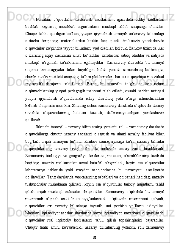 Masalan,   o‘quvchilar   dasturlash   asoslarini   o‘rganishda   oddiy   kodlardan
boshlab,   keyinroq   murakkab   algoritmlarni   mustaqil   ishlab   chiqishga   o‘tadilar.
Chuqur   tahlil   qiladigan   bo‘lsak,   yuqori   qiyinchilik   tamoyili   an’anaviy   ta’limdagi
o‘rtacha   darajadagi   materiallardan   keskin   farq   qiladi.   An’anaviy   yondashuvda
o‘quvchilar ko‘pincha tayyor bilimlarni yod oladilar, holbuki Zankov tizimida ular
o‘zlarining aqliy kuchlarini sinab ko‘radilar, xatolardan saboq oladilar va natijada
mustaqil   o‘rganish   ko‘nikmasini   egallaydilar.   Zamonaviy   sharoitda   bu   tamoyil
raqamli   texnologiyalar   bilan   boyitilgan   holda   yanada   samaraliroq   bo‘lmoqda,
chunki sun’iy intellekt asosidagi ta’lim platformalari har bir o‘quvchiga individual
qiyinchilik   darajasini   taklif   etadi.   Biroq,   bu   tamoyilni   to‘g’ri   qo‘llash   uchun
o‘qituvchilarning yuqori pedagogik mahorati talab etiladi, chunki haddan tashqari
yuqori   qiyinchilik   o‘quvchilarda   ruhiy   charchoq   yoki   o‘ziga   ishonchsizlikni
keltirib chiqarishi mumkin. Shuning uchun zamonaviy darslarda o‘qituvchi doimiy
ravishda   o‘quvchilarning   holatini   kuzatib,   differensiyalashgan   yondashuvni
qo‘llaydi.
Ikkinchi tamoyil – nazariy bilimlarning yetakchi roli – zamonaviy darslarda
o‘quvchilarga   chuqur   nazariy   asoslarni   o‘rgatish   va   ularni   amaliy   faoliyat   bilan
bog’lash   orqali   namoyon   bo‘ladi.   Zankov   konsepsiyasiga   ko‘ra,   nazariy   bilimlar
o‘quvchilarning   umumiy   rivojlanishini   ta’minlovchi   asosiy   vosita   hisoblanadi.
Zamonaviy   biologiya   va   geografiya   darslarida,   masalan,   o‘simliklarning   tuzilishi
haqidagi   nazariy   ma’lumotlar   avval   batafsil   o‘rganiladi,   keyin   esa   o‘quvchilar
laboratoriya   ishlarida   yoki   maydon   tadqiqotlarida   bu   nazariyani   amaliyotda
qo‘llaydilar. Tarix darslarida voqealarning sabablari va oqibatlari haqidagi nazariy
tushunchalar   muhokama   qilinadi,   keyin   esa   o‘quvchilar   tarixiy   hujjatlarni   tahlil
qilish   orqali   mustaqil   xulosalar   chiqaradilar.   Zamonaviy   o‘qitishda   bu   tamoyil
muammoli   o‘qitish   usuli   bilan   uyg’unlashadi:   o‘qituvchi   muammoni   qo‘yadi,
o‘quvchilar   esa   nazariy   bilimlarga   tayanib,   uni   yechish   yo‘llarini   izlaydilar.
Masalan, iqtisodiyot asoslari  darslarida bozor iqtisodiyoti nazariyasi o‘rganilgach,
o‘quvchilar   real   iqtisodiy   hodisalarni   tahlil   qilish   topshiriqlarini   bajaradilar.
Chuqur   tahlil   shuni   ko‘rsatadiki,   nazariy   bilimlarning   yetakchi   roli   zamonaviy
31 