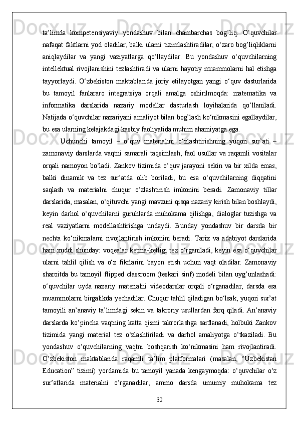 ta’limda   kompetensiyaviy   yondashuv   bilan   chambarchas   bog’liq.   O‘quvchilar
nafaqat faktlarni yod oladilar, balki ularni tizimlashtiradilar, o‘zaro bog’liqliklarni
aniqlaydilar   va   yangi   vaziyatlarga   qo‘llaydilar.   Bu   yondashuv   o‘quvchilarning
intellektual rivojlanishini  tezlashtiradi va ularni hayotiy muammolarni  hal  etishga
tayyorlaydi.   O‘zbekiston   maktablarida   joriy   etilayotgan   yangi   o‘quv   dasturlarida
bu   tamoyil   fanlararo   integratsiya   orqali   amalga   oshirilmoqda:   matematika   va
informatika   darslarida   nazariy   modellar   dasturlash   loyihalarida   qo‘llaniladi.
Natijada o‘quvchilar nazariyani amaliyot bilan bog’lash ko‘nikmasini egallaydilar,
bu esa ularning kelajakdagi kasbiy faoliyatida muhim ahamiyatga ega.
Uchunchi   tamoyil   –   o‘quv   materialini   o‘zlashtirishning   yuqori   sur’ati   –
zamonaviy  darslarda  vaqtni  samarali   taqsimlash,   faol  usullar  va  raqamli  vositalar
orqali  namoyon bo‘ladi. Zankov tizimida  o‘quv jarayoni  sekin  va bir  xilda emas,
balki   dinamik   va   tez   sur’atda   olib   boriladi,   bu   esa   o‘quvchilarning   diqqatini
saqlash   va   materialni   chuqur   o‘zlashtirish   imkonini   beradi.   Zamonaviy   tillar
darslarida, masalan, o‘qituvchi yangi mavzuni qisqa nazariy kirish bilan boshlaydi,
keyin   darhol   o‘quvchilarni   guruhlarda   muhokama   qilishga,   dialoglar   tuzishga   va
real   vaziyatlarni   modellashtirishga   undaydi.   Bunday   yondashuv   bir   darsda   bir
nechta   ko‘nikmalarni   rivojlantirish   imkonini   beradi.   Tarix   va   adabiyot   darslarida
ham xuddi  shunday:  voqealar ketma-ketligi tez o‘rganiladi, keyin esa o‘quvchilar
ularni   tahlil   qilish   va   o‘z   fikrlarini   bayon   etish   uchun   vaqt   oladilar.   Zamonaviy
sharoitda   bu  tamoyil   flipped  classroom   (teskari   sinf)   modeli   bilan   uyg’unlashadi:
o‘quvchilar   uyda   nazariy   materialni   videodarslar   orqali   o‘rganadilar,   darsda   esa
muammolarni birgalikda yechadilar. Chuqur tahlil qiladigan bo‘lsak, yuqori sur’at
tamoyili   an’anaviy   ta’limdagi   sekin   va   takroriy   usullardan   farq   qiladi.   An’anaviy
darslarda ko‘pincha  vaqtning katta  qismi   takrorlashga  sarflanadi,  holbuki   Zankov
tizimida   yangi   material   tez   o‘zlashtiriladi   va   darhol   amaliyotga   o‘tkaziladi.   Bu
yondashuv   o‘quvchilarning   vaqtni   boshqarish   ko‘nikmasini   ham   rivojlantiradi.
O‘zbekiston   maktablarida   raqamli   ta’lim   platformalari   (masalan,   “Uzbekistan
Education”   tizimi)   yordamida   bu   tamoyil   yanada   kengaymoqda:   o‘quvchilar   o‘z
sur’atlarida   materialni   o‘rganadilar,   ammo   darsda   umumiy   muhokama   tez
32 