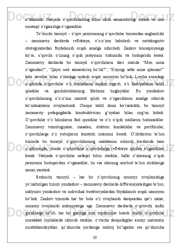 o‘tkaziladi.   Natijada   o‘quvchilarning   bilim   olish   samaradorligi   oshadi   va   ular
mustaqil o‘rganishga o‘rganadilar.
To‘rtinchi tamoyil – o‘quv jarayonining o‘quvchilar tomonidan anglanilishi
–   zamonaviy   darslarda   refleksiya,   o‘z-o‘zini   baholash   va   metakognitiv
strategiyalardan   foydalanish   orqali   amalga   oshiriladi.   Zankov   konsepsiyasiga
ko‘ra,   o‘quvchi   o‘zining   o‘qish   jarayonini   tushunishi   va   boshqarishi   kerak.
Zamonaviy   darslarda   bu   tamoyil   o‘quvchilarni   dars   oxirida   “Men   nima
o‘rgandim?”,   “Qaysi   usul   samaraliroq   bo‘ldi?”,   “Keyingi   safar   nima   qilaman?”
kabi   savollar   bilan   o‘ylashga   undash   orqali   namoyon   bo‘ladi.   Loyiha   asosidagi
o‘qitishda   o‘quvchilar   o‘z   loyihalarini   taqdim   etgach,   o‘z   faoliyatlarini   tahlil
qiladilar   va   guruhdoshlarining   fikrlarini   tinglaydilar.   Bu   yondashuv
o‘quvchilarning   o‘z-o‘zini   nazorat   qilish   va   o‘zgarishlarni   amalga   oshirish
ko‘nikmalarini   rivojlantiradi.   Chuqur   tahlil   shuni   ko‘rsatadiki,   bu   tamoyil
zamonaviy   pedagogikada   konstruktivizm   g’oyalari   bilan   uyg’un   keladi.
O‘quvchilar   o‘z   bilimlarini   faol   quradilar   va   o‘z   o‘qish   usullarini   tushunadilar.
Zamonaviy   texnologiyalar,   masalan,   elektron   kundaliklar   va   portfoliolar,
o‘quvchilarga   o‘z   yutuqlarini   kuzatish   imkonini   beradi.   O‘zbekiston   ta’lim
tizimida   bu   tamoyil   o‘qituvchilarning   malakasini   oshirish   kurslarida   ham
o‘qitilmoqda,   chunki   o‘qituvchilar   o‘quvchilarga   refleksiya   qilishni   o‘rgatishlari
kerak.   Natijada   o‘quvchilar   nafaqat   bilim   oladilar,   balki   o‘zlarining   o‘qish
jarayonini   boshqarishni   o‘rganadilar,   bu   esa   ularning   umrbod   ta’lim   olishlariga
zamin yaratadi.
Beshinchi   tamoyil   –   har   bir   o‘quvchining   umumiy   rivojlanishiga
yo‘naltirilgan tizimli yondashuv – zamonaviy darslarda differensiyalashgan ta’lim,
inklyuziv   yondashuv   va   individual   traektoriyalardan   foydalanish   orqali   namoyon
bo‘ladi.   Zankov   tizimida   har   bir   bola   o‘z   rivojlanish   darajasidan   qat’i   nazar,
umumiy   rivojlanish   imkoniyatiga   ega.   Zamonaviy   darslarda   o‘qituvchi   sinfni
guruhlarga   bo‘lib,   har   bir   guruhga   mos   topshiriqlar   beradi:   kuchli   o‘quvchilar
murakkab   loyihalarda   ishtirok   etadilar,   o‘rtacha   darajadagilar   asosiy   materialni
mustahkamlaydilar,   qo‘shimcha   yordamga   muhtoj   bo‘lganlar   esa   qo‘shimcha
33 