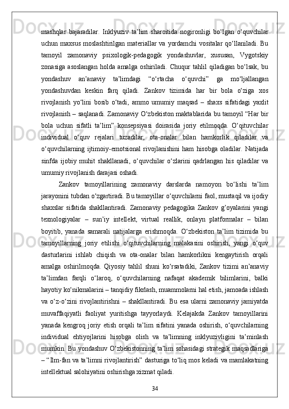 mashqlar   bajaradilar.   Inklyuziv   ta’lim   sharoitida   nogironligi   bo‘lgan   o‘quvchilar
uchun maxsus  moslashtirilgan materiallar  va yordamchi  vositalar qo‘llaniladi. Bu
tamoyil   zamonaviy   psixologik-pedagogik   yondashuvlar,   xususan,   Vygotskiy
zonasiga   asoslangan   holda   amalga   oshiriladi.   Chuqur   tahlil   qiladigan   bo‘lsak,   bu
yondashuv   an’anaviy   ta’limdagi   “o‘rtacha   o‘quvchi”   ga   mo‘ljallangan
yondashuvdan   keskin   farq   qiladi.   Zankov   tizimida   har   bir   bola   o‘ziga   xos
rivojlanish   yo‘lini   bosib   o‘tadi,   ammo   umumiy   maqsad   –   shaxs   sifatidagi   yaxlit
rivojlanish – saqlanadi. Zamonaviy O‘zbekiston maktablarida bu tamoyil “Har bir
bola   uchun   sifatli   ta’lim”   konsepsiyasi   doirasida   joriy   etilmoqda.   O‘qituvchilar
individual   o‘quv   rejalari   tuzadilar,   ota-onalar   bilan   hamkorlik   qiladilar   va
o‘quvchilarning   ijtimoiy-emotsional   rivojlanishini   ham   hisobga   oladilar.   Natijada
sinfda   ijobiy   muhit   shakllanadi,   o‘quvchilar   o‘zlarini   qadrlangan   his   qiladilar   va
umumiy rivojlanish darajasi oshadi.
Zankov   tamoyillarining   zamonaviy   darslarda   namoyon   bo‘lishi   ta’lim
jarayonini tubdan o‘zgartiradi. Bu tamoyillar o‘quvchilarni faol, mustaqil va ijodiy
shaxslar   sifatida   shakllantiradi.   Zamonaviy   pedagogika   Zankov   g’oyalarini   yangi
texnologiyalar   –   sun’iy   intellekt,   virtual   reallik,   onlayn   platformalar   –   bilan
boyitib,   yanada   samarali   natijalarga   erishmoqda.   O‘zbekiston   ta’lim   tizimida   bu
tamoyillarning   joriy   etilishi   o‘qituvchilarning   malakasini   oshirish,   yangi   o‘quv
dasturlarini   ishlab   chiqish   va   ota-onalar   bilan   hamkorlikni   kengaytirish   orqali
amalga   oshirilmoqda.   Qiyosiy   tahlil   shuni   ko‘rsatadiki,   Zankov   tizimi   an’anaviy
ta’limdan   farqli   o‘laroq,   o‘quvchilarning   nafaqat   akademik   bilimlarini,   balki
hayotiy ko‘nikmalarini – tanqidiy fikrlash, muammolarni hal etish, jamoada ishlash
va   o‘z-o‘zini   rivojlantirishni   –   shakllantiradi.   Bu   esa   ularni   zamonaviy   jamiyatda
muvaffaqiyatli   faoliyat   yuritishga   tayyorlaydi.   Kelajakda   Zankov   tamoyillarini
yanada   kengroq   joriy   etish   orqali   ta’lim   sifatini   yanada   oshirish,   o‘quvchilarning
individual   ehtiyojlarini   hisobga   olish   va   ta’limning   inklyuzivligini   ta’minlash
mumkin. Bu yondashuv O‘zbekistonning ta’lim sohasidagi strategik maqsadlariga
– “Ilm-fan va ta’limni rivojlantirish” dasturiga to‘liq mos keladi va mamlakatning
intellektual salohiyatini oshirishga xizmat qiladi.
34 