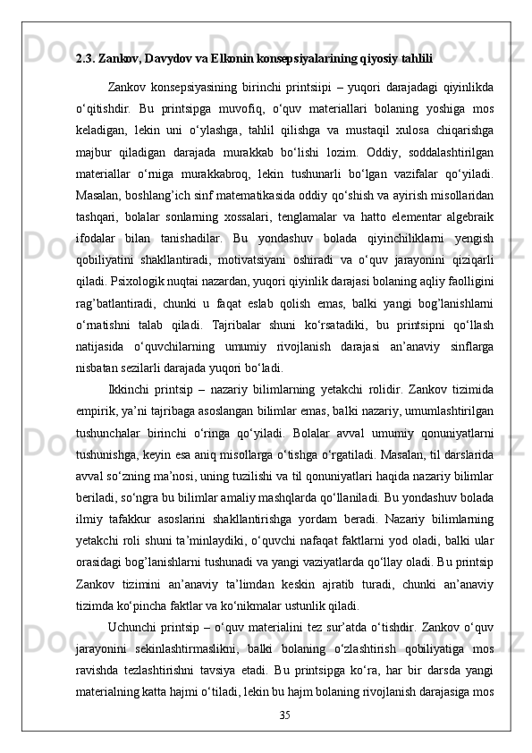 2.3. Zankov, Davydov va Elkonin konsepsiyalarining qiyosiy tahlili
Zankov   konsepsiyasining   birinchi   printsiipi   –   yuqori   darajadagi   qiyinlikda
o‘qitishdir.   Bu   printsipga   muvofiq,   o‘quv   materiallari   bolaning   yoshiga   mos
keladigan,   lekin   uni   o‘ylashga,   tahlil   qilishga   va   mustaqil   xulosa   chiqarishga
majbur   qiladigan   darajada   murakkab   bo‘lishi   lozim.   Oddiy,   soddalashtirilgan
materiallar   o‘rniga   murakkabroq,   lekin   tushunarli   bo‘lgan   vazifalar   qo‘yiladi.
Masalan, boshlang’ich sinf matematikasida oddiy qo‘shish va ayirish misollaridan
tashqari,   bolalar   sonlarning   xossalari,   tenglamalar   va   hatto   elementar   algebraik
ifodalar   bilan   tanishadilar.   Bu   yondashuv   bolada   qiyinchiliklarni   yengish
qobiliyatini   shakllantiradi,   motivatsiyani   oshiradi   va   o‘quv   jarayonini   qiziqarli
qiladi. Psixologik nuqtai nazardan, yuqori qiyinlik darajasi bolaning aqliy faolligini
rag’batlantiradi,   chunki   u   faqat   eslab   qolish   emas,   balki   yangi   bog’lanishlarni
o‘rnatishni   talab   qiladi.   Tajribalar   shuni   ko‘rsatadiki,   bu   printsipni   qo‘llash
natijasida   o‘quvchilarning   umumiy   rivojlanish   darajasi   an’anaviy   sinflarga
nisbatan sezilarli darajada yuqori bo‘ladi.
Ikkinchi   printsip   –   nazariy   bilimlarning   yetakchi   rolidir.   Zankov   tizimida
empirik, ya’ni tajribaga asoslangan bilimlar emas, balki nazariy, umumlashtirilgan
tushunchalar   birinchi   o‘ringa   qo‘yiladi.   Bolalar   avval   umumiy   qonuniyatlarni
tushunishga, keyin esa aniq misollarga o‘tishga o‘rgatiladi. Masalan, til darslarida
avval so‘zning ma’nosi, uning tuzilishi va til qonuniyatlari haqida nazariy bilimlar
beriladi, so‘ngra bu bilimlar amaliy mashqlarda qo‘llaniladi. Bu yondashuv bolada
ilmiy   tafakkur   asoslarini   shakllantirishga   yordam   beradi.   Nazariy   bilimlarning
yetakchi   roli   shuni   ta’minlaydiki,   o‘quvchi   nafaqat   faktlarni   yod   oladi,   balki   ular
orasidagi bog’lanishlarni tushunadi va yangi vaziyatlarda qo‘llay oladi. Bu printsip
Zankov   tizimini   an’anaviy   ta’limdan   keskin   ajratib   turadi,   chunki   an’anaviy
tizimda ko‘pincha faktlar va ko‘nikmalar ustunlik qiladi.
Uchunchi   printsip   –   o‘quv   materialini   tez   sur’atda   o‘tishdir.   Zankov   o‘quv
jarayonini   sekinlashtirmaslikni,   balki   bolaning   o‘zlashtirish   qobiliyatiga   mos
ravishda   tezlashtirishni   tavsiya   etadi.   Bu   printsipga   ko‘ra,   har   bir   darsda   yangi
materialning katta hajmi o‘tiladi, lekin bu hajm bolaning rivojlanish darajasiga mos
35 