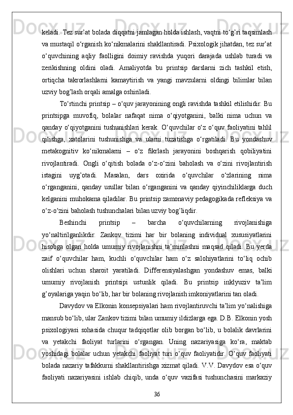 keladi. Tez sur’at bolada diqqatni jamlagan holda ishlash, vaqtni to‘g’ri taqsimlash
va mustaqil o‘rganish ko‘nikmalarini shakllantiradi. Psixologik jihatdan, tez sur’at
o‘quvchining   aqliy   faolligini   doimiy   ravishda   yuqori   darajada   ushlab   turadi   va
zerikishning   oldini   oladi.   Amaliyotda   bu   printsip   darslarni   zich   tashkil   etish,
ortiqcha   takrorlashlarni   kamaytirish   va   yangi   mavzularni   oldingi   bilimlar   bilan
uzviy bog’lash orqali amalga oshiriladi.
To‘rtinchi printsip – o‘quv jarayonining ongli ravishda tashkil etilishidir. Bu
printsipga   muvofiq,   bolalar   nafaqat   nima   o‘qiyotganini,   balki   nima   uchun   va
qanday   o‘qiyotganini   tushunishlari   kerak.   O‘quvchilar   o‘z   o‘quv  faoliyatini   tahlil
qilishga,   xatolarini   tushunishga   va   ularni   tuzatishga   o‘rgatiladi.   Bu   yondashuv
metakognitiv   ko‘nikmalarni   –   o‘z   fikrlash   jarayonini   boshqarish   qobiliyatini
rivojlantiradi.   Ongli   o‘qitish   bolada   o‘z-o‘zini   baholash   va   o‘zini   rivojlantirish
istagini   uyg’otadi.   Masalan,   dars   oxirida   o‘quvchilar   o‘zlarining   nima
o‘rganganini,   qanday   usullar   bilan   o‘rganganini   va   qanday   qiyinchiliklarga   duch
kelganini muhokama qiladilar. Bu printsip zamonaviy pedagogikada refleksiya va
o‘z-o‘zini baholash tushunchalari bilan uzviy bog’liqdir.
Beshinchi   printsip   –   barcha   o‘quvchilarning   rivojlanishiga
yo‘naltirilganlikdir.   Zankov   tizimi   har   bir   bolaning   individual   xususiyatlarini
hisobga   olgan   holda   umumiy   rivojlanishni   ta’minlashni   maqsad   qiladi.   Bu   yerda
zaif   o‘quvchilar   ham,   kuchli   o‘quvchilar   ham   o‘z   salohiyatlarini   to‘liq   ochib
olishlari   uchun   sharoit   yaratiladi.   Differensiyalashgan   yondashuv   emas,   balki
umumiy   rivojlanish   printsipi   ustunlik   qiladi.   Bu   printsip   inklyuziv   ta’lim
g’oyalariga yaqin bo‘lib, har bir bolaning rivojlanish imkoniyatlarini tan oladi.
Davydov va Elkonin konsepsiyalari ham rivojlantiruvchi ta’lim yo‘nalishiga
mansub bo‘lib, ular Zankov tizimi bilan umumiy ildizlarga ega. D.B. Elkonin yosh
psixologiyasi   sohasida   chuqur   tadqiqotlar   olib   borgan   bo‘lib,   u   bolalik   davrlarini
va   yetakchi   faoliyat   turlarini   o‘rgangan.   Uning   nazariyasiga   ko‘ra,   maktab
yoshidagi   bolalar   uchun   yetakchi   faoliyat   turi   o‘quv   faoliyatidir.   O‘quv   faoliyati
bolada nazariy tafakkurni shakllantirishga xizmat qiladi. V.V. Davydov esa o‘quv
faoliyati   nazariyasini   ishlab   chiqib,   unda   o‘quv   vazifasi   tushunchasini   markaziy
36 