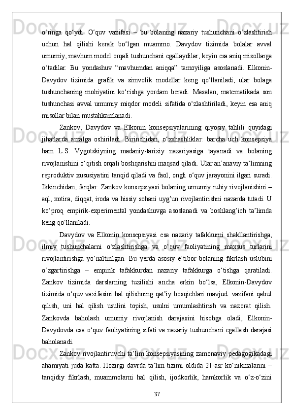 o‘ringa   qo‘ydi.   O‘quv   vazifasi   –   bu   bolaning   nazariy   tushunchani   o‘zlashtirish
uchun   hal   qilishi   kerak   bo‘lgan   muammo.   Davydov   tizimida   bolalar   avval
umumiy, mavhum model orqali tushunchani egallaydilar, keyin esa aniq misollarga
o‘tadilar.   Bu   yondashuv   “mavhumdan   aniqqa”   tamoyiliga   asoslanadi.   Elkonin-
Davydov   tizimida   grafik   va   simvolik   modellar   keng   qo‘llaniladi,   ular   bolaga
tushunchaning   mohiyatini   ko‘rishga   yordam   beradi.   Masalan,   matematikada   son
tushunchasi   avval   umumiy   miqdor   modeli   sifatida   o‘zlashtiriladi,   keyin   esa   aniq
misollar bilan mustahkamlanadi.
Zankov,   Davydov   va   Elkonin   konsepsiyalarining   qiyosiy   tahlili   quyidagi
jihatlarda   amalga   oshiriladi.   Birinchidan,   o‘xshashliklar:   barcha   uch   konsepsiya
ham   L.S.   Vygotskiyning   madaniy-tarixiy   nazariyasiga   tayanadi   va   bolaning
rivojlanishini o‘qitish orqali boshqarishni maqsad qiladi. Ular an’anaviy ta’limning
reproduktiv xususiyatini tanqid qiladi va faol, ongli o‘quv jarayonini ilgari suradi.
Ikkinchidan, farqlar: Zankov konsepsiyasi bolaning umumiy ruhiy rivojlanishini –
aql, xotira, diqqat, iroda va hissiy sohani uyg’un rivojlantirishni nazarda tutadi. U
ko‘proq   empirik-experimental   yondashuvga   asoslanadi   va   boshlang’ich   ta’limda
keng qo‘llaniladi. 
Davydov   va   Elkonin   konsepsiyasi   esa   nazariy   tafakkurni   shakllantirishga,
ilmiy   tushunchalarni   o‘zlashtirishga   va   o‘quv   faoliyatining   maxsus   turlarini
rivojlantirishga   yo‘naltirilgan.   Bu   yerda   asosiy   e’tibor   bolaning   fikrlash   uslubini
o‘zgartirishga   –   empirik   tafakkurdan   nazariy   tafakkurga   o‘tishga   qaratiladi.
Zankov   tizimida   darslarning   tuzilishi   ancha   erkin   bo‘lsa,   Elkonin-Davydov
tizimida o‘quv vazifasini  hal   qilishning  qat’iy bosqichlari  mavjud:   vazifani   qabul
qilish,   uni   hal   qilish   usulini   topish,   usulni   umumlashtirish   va   nazorat   qilish.
Zankovda   baholash   umumiy   rivojlanish   darajasini   hisobga   oladi,   Elkonin-
Davydovda esa o‘quv faoliyatining sifati va nazariy tushunchani egallash darajasi
baholanadi.
Zankov rivojlantiruvchi ta’lim konsepsiyasining zamonaviy pedagogikadagi
ahamiyati   juda   katta.   Hozirgi   davrda  ta’lim   tizimi   oldida   21-asr   ko‘nikmalarini   –
tanqidiy   fikrlash,   muammolarni   hal   qilish,   ijodkorlik,   hamkorlik   va   o‘z-o‘zini
37 