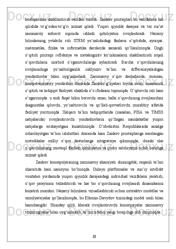 boshqarishni   shakllantirish   vazifasi   turibdi.   Zankov   printsiplari   bu   vazifalarni   hal
qilishda   to‘g’ridan-to‘g’ri   xizmat   qiladi.   Yuqori   qiyinlik   darajasi   va   tez   sur’at
zamonaviy   axborot   oqimida   ishlash   qobiliyatini   rivojlantiradi.   Nazariy
bilimlarning   yetakchi   roli   STEM   yo‘nalishidagi   fanlarni   o‘qitishda,   ayniqsa,
matematika,   fizika   va   informatika   darslarida   samarali   qo‘llanilmoqda.   Ongli
o‘qitish   printsipi   refleksiya   va   metakognitiv   ko‘nikmalarni   shakllantirish   orqali
o‘quvchilarni   umrbod   o‘rganuvchilarga   aylantiradi.   Barcha   o‘quvchilarning
rivojlanishiga   yo‘naltirilganlik   inklyuziv   ta’lim   va   differensiyalashgan
yondashuvlar   bilan   uyg’unlashadi.   Zamonaviy   o‘quv   dasturlarida,   xususan,
kompetensiyaviy   yondashuv   doirasida   Zankov   g’oyalari   loyiha   usuli,   muammoli
o‘qitish va tadqiqot faoliyati shaklida o‘z ifodasini topmoqda. O‘qituvchi roli ham
o‘zgarmoqda: u endi faqat bilim beruvchi emas, balki o‘quvchining rivojlanishini
diagnostika   qiluvchi,   yo‘naltiruvchi   va   qo‘llab-quvvatlovchi   murabbiy   sifatida
faoliyat   yuritmoqda.   Xalqaro   ta’lim   tadqiqotlarida   (masalan,   PISA   va   TIMSS
natijalarida)   rivojlantiruvchi   yondashuvlarni   qo‘llagan   mamlakatlar   yuqori
natijalarga   erishayotgani   kuzatilmoqda.   O‘zbekiston   Respublikasida   amalga
oshirilayotgan   ta’lim   islohotlari   doirasida   ham   Zankov   printsiplariga   asoslangan
metodikalar   milliy   o‘quv   dasturlariga   integratsiya   qilinmoqda,   chunki   ular
o‘quvchilarning mustaqil fikrlash qobiliyatini va ijodiy salohiyatini ochib berishga
xizmat qiladi.
Zankov   konsepsiyasining   zamonaviy   ahamiyati   shuningdek,   raqamli   ta’lim
sharoitida   ham   namoyon   bo‘lmoqda.   Onlayn   platformalar   va   sun’iy   intellekt
vositalari   yordamida   yuqori   qiyinlik   darajasidagi   individual   vazifalarni   yaratish,
o‘quv   jarayonini   tezlashtirish   va   har   bir   o‘quvchining   rivojlanish   dinamikasini
kuzatish mumkin. Nazariy bilimlarni vizuallashtirish uchun interaktiv modellar va
simulyatsiyalar qo‘llanilmoqda, bu Elkonin-Davydov tizimidagi model usuli bilan
hamohangdir.   Shunday   qilib,   klassik   rivojlantiruvchi   konsepsiyalar   zamonaviy
texnologiyalar bilan uyg’unlashib, ta’lim sifatini yangi bosqichga olib chiqmoqda.
38 