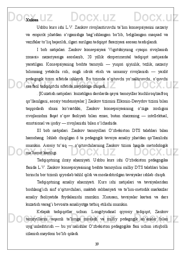 Xulosa
Ushbu kurs ishi  L.V. Zankov rivojlantiruvchi  ta’lim  konsepsiyasini  nazariy
va   empirik   jihatdan   o‘rganishga   bag’ishlangan   bo‘lib,   belgilangan   maqsad   va
vazifalar to‘liq bajarildi, ilgari surilgan tadqiqot faraziyasi asosan tasdiqlandi.
I   bob   natijalari.   Zankov   konsepsiyasi   Vigotskiyning   «yaqin   rivojlanish
zonasi»   nazariyasiga   asoslanib,   20   yillik   eksperimental   tadqiqot   natijasida
yaratilgan.   Konsepsiyaning   beshta   tamoyili   —   yuqori   qiyinlik,   tezlik,   nazariy
bilimning   yetakchi   roli,   ongli   idrok   etish   va   umumiy   rivojlanish   —   yaxlit
pedagogik   tizim   sifatida   ishlaydi.   Bu   tizimda   o‘qituvchi   yo‘naltiruvchi,   o‘quvchi
esa faol tadqiqotchi sifatida maydonga chiqadi.
. [Kuzatish natijalari: kuzatilgan darslarda qaysi tamoyillar kuchliroq/zaifroq
qo‘llanilgani, asosiy tendensiyalar.] Zankov tizimini Elkonin-Davydov tizimi bilan
taqqoslash   shuni   ko‘rsatdiki,   Zankov   konsepsiyasining   o‘ziga   xosligini
rivojlanishni   faqat   o‘quv   faoliyati   bilan   emas,   butun   shaxsning   —   intellektual,
emotsional va ijodiy — rivojlanishi bilan o‘lchashida.
III   bob   natijalari.   Zankov   tamoyillari   O‘zbekiston   DTS   talablari   bilan
hamohang.   Ishlab   chiqilgan   6   ta   pedagogik   tavsiya   amaliy   jihatdan   qo‘llanilishi
mumkin.   Asosiy   to‘siq   —   o‘qituvchilarning   Zankov   tizimi   haqida   metodologik
ma’lumot kamligi.
Tadqiqotning   ilmiy   ahamiyati.   Ushbu   kurs   ishi   O‘zbekiston   pedagogika
fanida L.V. Zankov konsepsiyasining beshta tamoyilini milliy DTS talablari bilan
birinchi bor tizimli qiyoslab tahlil qildi va moslashtirilgan tavsiyalar ishlab chiqdi.
Tadqiqotning   amaliy   ahamiyati.   Kurs   ishi   natijalari   va   tavsiyalaridan
boshlang’ich   sinf   o‘qituvchilari,   maktab   rahbariyati   va   ta’lim-metodik   markazlar
amaliy   faoliyatida   foydalanishi   mumkin.   Xususan,   tavsiyalar   kartasi   va   dars
kuzatish varag’i bevosita amaliyotga tatbiq etilishi mumkin.
Kelajak   tadqiqotlar   uchun.   Longityudinal   qiyosiy   tadqiqot,   Zankov
tamoyillarini   raqamli   ta’limga   moslash   va   milliy   pedagogik   an’analar   bilan
uyg’unlashtirish   —   bu   yo‘nalishlar   O‘zbekiston   pedagogika   fani   uchun   istiqbolli
izlanish maydoni bo‘lib qoladi.
39 