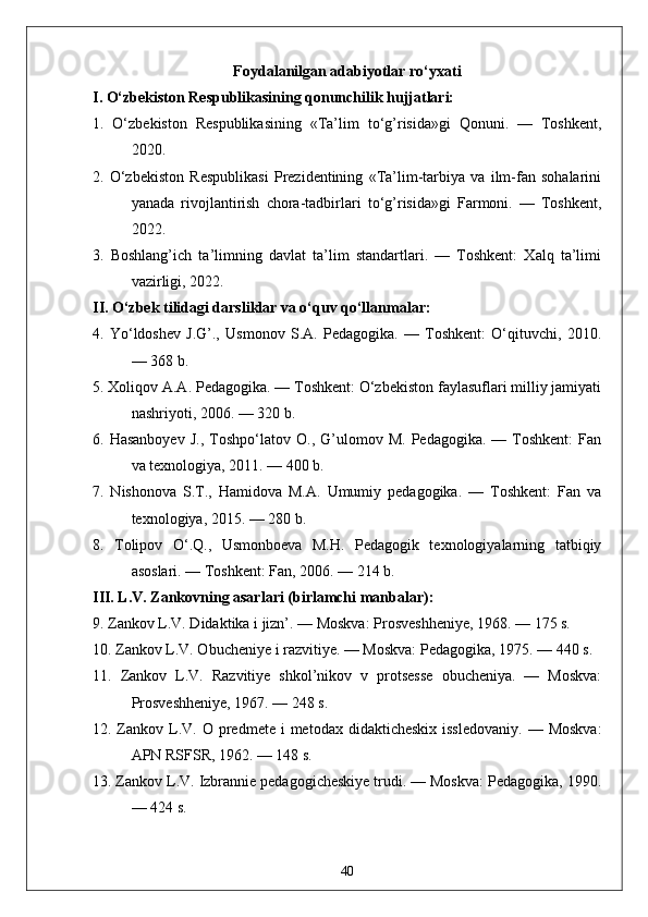 Foydalanilgan adabiyotlar ro‘yxati
I. O‘zbekiston Respublikasining qonunchilik hujjatlari:
1.   O‘zbekiston   Respublikasining   «Ta’lim   to‘g’risida»gi   Qonuni.   —   Toshkent,
2020.
2.   O‘zbekiston   Respublikasi   Prezidentining   «Ta’lim-tarbiya   va   ilm-fan   sohalarini
yanada   rivojlantirish   chora-tadbirlari   to‘g’risida»gi   Farmoni.   —   Toshkent,
2022.
3.   Boshlang’ich   ta’limning   davlat   ta’lim   standartlari.   —   Toshkent:   Xalq   ta’limi
vazirligi, 2022.
II. O‘zbek tilidagi darsliklar va o‘quv qo‘llanmalar:
4.   Yo‘ldoshev   J.G’.,   Usmonov   S.A.   Pedagogika.   —   Toshkent:   O‘qituvchi,   2010.
— 368 b.
5. Xoliqov A.A. Pedagogika. — Toshkent: O‘zbekiston faylasuflari milliy jamiyati
nashriyoti, 2006. — 320 b.
6.  Hasanboyev   J.,   Toshpo‘latov   O.,   G’ulomov   M.   Pedagogika.  —   Toshkent:   Fan
va texnologiya, 2011. — 400 b.
7.   Nishonova   S.T.,   Hamidova   M.A.   Umumiy   pedagogika.   —   Toshkent:   Fan   va
texnologiya, 2015. — 280 b.
8.   Tolipov   O‘.Q.,   Usmonboeva   M.H.   Pedagogik   texnologiyalarning   tatbiqiy
asoslari. — Toshkent: Fan, 2006. — 214 b.
III. L.V. Zankovning asarlari (birlamchi manbalar):
9. Zankov L.V. Didaktika i jizn’. — Moskva: Prosveshheniye, 1968. — 175 s.
10. Zankov L.V. Obucheniye i razvitiye. — Moskva: Pedagogika, 1975. — 440 s.
11.   Zankov   L.V.   Razvitiye   shkol’nikov   v   protsesse   obucheniya.   —   Moskva:
Prosveshheniye, 1967. — 248 s.
12. Zankov L.V.  O predmete  i  metodax  didakticheskix  issledovaniy.  —  Moskva:
APN RSFSR, 1962. — 148 s.
13. Zankov L.V. Izbrannie pedagogicheskiye trudi. — Moskva: Pedagogika, 1990.
— 424 s.
40 