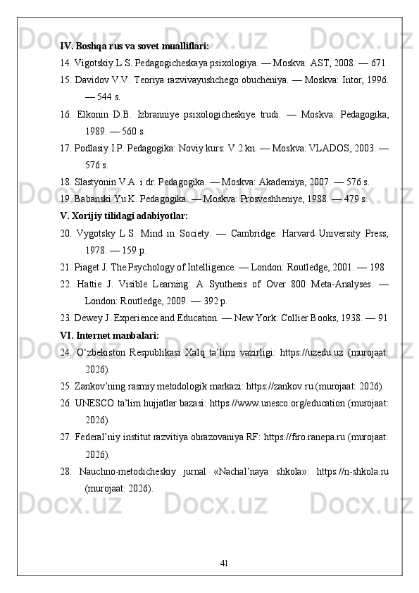 IV. Boshqa rus va sovet mualliflari:
14. Vigotskiy L.S. Pedagogicheskaya psixologiya. — Moskva: AST, 2008. — 671 
15. Davidov V.V. Teoriya razvivayushchego obucheniya. — Moskva: Intor, 1996.
— 544 s.
16.   Elkonin   D.B.   Izbranniye   psixologicheskiye   trudi.   —   Moskva:   Pedagogika,
1989. — 560 s.
17. Podlasiy I.P. Pedagogika: Noviy kurs: V 2 kn. — Moskva: VLADOS, 2003. —
576 s.
18. Slastyonin V.A. i dr. Pedagogika. — Moskva: Akademiya, 2007. — 576 s.
19. Babanski Yu.K. Pedagogika. — Moskva: Prosveshheniye, 1988. — 479 s.
V. Xorijiy tilidagi adabiyotlar:
20.   Vygotsky   L.S.   Mind   in   Society.   —   Cambridge:   Harvard   University   Press,
1978. — 159 p.
21. Piaget J. The Psychology of Intelligence. — London: Routledge, 2001. — 198 
22.   Hattie   J.   Visible   Learning:   A   Synthesis   of   Over   800   Meta-Analyses.   —
London: Routledge, 2009. — 392 p.
23. Dewey J. Experience and Education. — New York: Collier Books, 1938. — 91
VI. Internet manbalari:
24.   O‘zbekiston   Respublikasi   Xalq   ta’limi   vazirligi:   https://uzedu.uz   (murojaat:
2026).
25. Zankov’ning rasmiy metodologik markazi: https://zankov.ru (murojaat: 2026).
26. UNESCO ta’lim hujjatlar bazasi: https://www.unesco.org/education (murojaat:
2026).
27. Federal’niy institut razvitiya obrazovaniya RF: https://firo.ranepa.ru (murojaat:
2026).
28.   Nauchno-metodicheskiy   jurnal   «Nachal’naya   shkola»:   https://n-shkola.ru
(murojaat: 2026).
41 