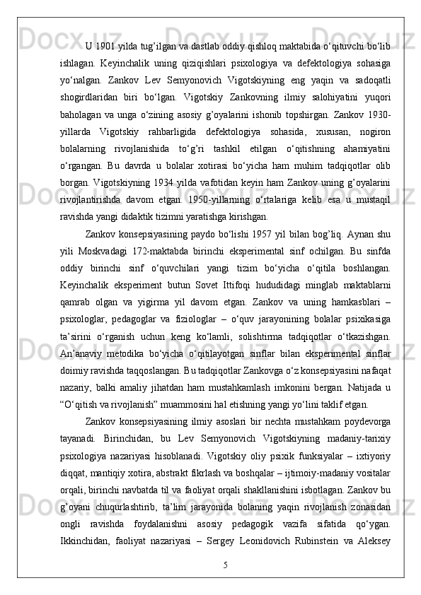 U 1901 yilda tug’ilgan va dastlab oddiy qishloq maktabida o‘qituvchi bo‘lib
ishlagan.   Keyinchalik   uning   qiziqishlari   psixologiya   va   defektologiya   sohasiga
yo‘nalgan.   Zankov   Lev   Semyonovich   Vigotskiyning   eng   yaqin   va   sadoqatli
shogirdlaridan   biri   bo‘lgan.   Vigotskiy   Zankovning   ilmiy   salohiyatini   yuqori
baholagan   va   unga   o‘zining   asosiy   g’oyalarini   ishonib   topshirgan.   Zankov   1930-
yillarda   Vigotskiy   rahbarligida   defektologiya   sohasida,   xususan,   nogiron
bolalarning   rivojlanishida   to‘g’ri   tashkil   etilgan   o‘qitishning   ahamiyatini
o‘rgangan.   Bu   davrda   u   bolalar   xotirasi   bo‘yicha   ham   muhim   tadqiqotlar   olib
borgan.   Vigotskiyning   1934  yilda  vafotidan   keyin  ham   Zankov  uning  g’oyalarini
rivojlantirishda   davom   etgan.   1950-yillarning   o‘rtalariga   kelib   esa   u   mustaqil
ravishda yangi didaktik tizimni yaratishga kirishgan.
Zankov  konsepsiyasining  paydo  bo‘lishi  1957  yil   bilan bog’liq. Aynan  shu
yili   Moskvadagi   172-maktabda   birinchi   eksperimental   sinf   ochilgan.   Bu   sinfda
oddiy   birinchi   sinf   o‘quvchilari   yangi   tizim   bo‘yicha   o‘qitila   boshlangan.
Keyinchalik   eksperiment   butun   Sovet   Ittifoqi   hududidagi   minglab   maktablarni
qamrab   olgan   va   yigirma   yil   davom   etgan.   Zankov   va   uning   hamkasblari   –
psixologlar,   pedagoglar   va   fiziologlar   –   o‘quv   jarayonining   bolalar   psixikasiga
ta’sirini   o‘rganish   uchun   keng   ko‘lamli,   solishtirma   tadqiqotlar   o‘tkazishgan.
An’anaviy   metodika   bo‘yicha   o‘qitilayotgan   sinflar   bilan   eksperimental   sinflar
doimiy ravishda taqqoslangan. Bu tadqiqotlar Zankovga o‘z konsepsiyasini nafaqat
nazariy,   balki   amaliy   jihatdan   ham   mustahkamlash   imkonini   bergan.   Natijada   u
“O‘qitish va rivojlanish” muammosini hal etishning yangi yo‘lini taklif etgan.
Zankov   konsepsiyasining   ilmiy   asoslari   bir   nechta   mustahkam   poydevorga
tayanadi.   Birinchidan,   bu   Lev   Semyonovich   Vigotskiyning   madaniy-tarixiy
psixologiya   nazariyasi   hisoblanadi.   Vigotskiy   oliy   psixik   funksiyalar   –   ixtiyoriy
diqqat, mantiqiy xotira, abstrakt fikrlash va boshqalar – ijtimoiy-madaniy vositalar
orqali, birinchi navbatda til va faoliyat orqali shakllanishini isbotlagan. Zankov bu
g’oyani   chuqurlashtirib,   ta’lim   jarayonida   bolaning   yaqin   rivojlanish   zonasidan
ongli   ravishda   foydalanishni   asosiy   pedagogik   vazifa   sifatida   qo‘ygan.
Ikkinchidan,   faoliyat   nazariyasi   –   Sergey   Leonidovich   Rubinstein   va   Aleksey
5 