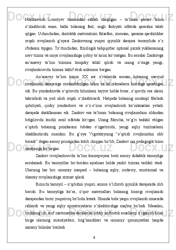 Nikolaevich   Leontyev   tomonidan   ishlab   chiqilgan   –   ta’limni   passiv   bilim
o‘zlashtirish   emas,   balki   bolaning   faol,   ongli   faoliyati   sifatida   qarashni   talab
qilgan.  Uchinchidan,  dialektik  materializm   falsafasi,  xususan,   qarama-qarshiliklar
orqali   rivojlanish   g’oyasi   Zankovning   yuqori   qiyinlik   darajasi   tamoyilida   o‘z
ifodasini topgan. To‘rtinchidan, fiziologik tadqiqotlar optimal psixik yuklamaning
nerv tizimi va miya rivojlanishiga ijobiy ta’sirini ko‘rsatgan. Bu asoslar Zankovga
an’anaviy   ta’lim   tizimini   tanqidiy   tahlil   qilish   va   uning   o‘rniga   yangi,
rivojlantiruvchi tizimni taklif etish imkonini bergan.
An’anaviy   ta’lim   tizimi   XX   asr   o‘rtalarida   asosan   bolaning   mavjud
rivojlanish   darajasiga   moslashtirilgan   bilim   va   ko‘nikmalarni   berishga   qaratilgan
edi. Bu yondashuvda o‘qituvchi bilimlarni tayyor holda berar, o‘quvchi esa ularni
takrorlash   va   yod   olish   orqali   o‘zlashtirardi.   Natijada   bolaning   mustaqil   fikrlash
qobiliyati,   ijodiy   yondashuvi   va   o‘z-o‘zini   rivojlantirish   ko‘nikmalari   yetarli
darajada   shakllanmas   edi.   Zankov   esa   ta’limni   bolaning   rivojlanishini   oldindan
belgilovchi   kuchli   omil   sifatida   ko‘rgan.   Uning   fikricha,   to‘g’ri   tashkil   etilgan
o‘qitish   bolaning   psixikasini   tubdan   o‘zgartirishi,   yangi   aqliy   tuzilmalarni
shakllantirishi   mumkin.   Bu   g’oya   Vigotskiyning   “o‘qitish   rivojlanishni   olib
boradi” degan asosiy prinsipidan kelib chiqqan bo‘lib, Zankov uni pedagogik tizim
darajasiga ko‘targan.
Zankov  rivojlantiruvchi  ta’lim   konsepsiyasi   besh  asosiy  didaktik  tamoyilga
asoslanadi.   Bu   tamoyillar   bir-biridan   ajralmas   holda   yaxlit   tizimni   tashkil   etadi.
Ularning   har   biri   umumiy   maqsad   –   bolaning   aqliy,   irodaviy,   emotsional   va
shaxsiy rivojlanishiga xizmat qiladi.
Birinchi tamoyil – o‘qitishni yuqori, ammo o‘lchovli qiyinlik darajasida olib
borish.   Bu   tamoyilga   ko‘ra,   o‘quv   materiallari   bolaning   hozirgi   rivojlanish
darajasidan biroz yuqoriroq bo‘lishi kerak. Shunda bola yaqin rivojlanish zonasida
ishlaydi   va   yangi   aqliy   operatsiyalarni   o‘zlashtirishga   majbur   bo‘ladi.   Masalan,
boshlang’ich sinf matematika darslarida oddiy arifmetik amallarni o‘rganish bilan
birga   ularning   xususiyatlari,   bog’lanishlari   va   umumiy   qonuniyatlari   haqida
nazariy bilimlar beriladi. 
6 