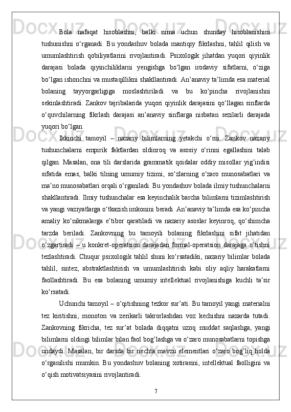 Bola   nafaqat   hisoblashni,   balki   nima   uchun   shunday   hisoblanishini
tushunishni   o‘rganadi.   Bu   yondashuv   bolada   mantiqiy   fikrlashni,   tahlil   qilish   va
umumlashtirish   qobiliyatlarini   rivojlantiradi.   Psixologik   jihatdan   yuqori   qiyinlik
darajasi   bolada   qiyinchiliklarni   yengishga   bo‘lgan   irodaviy   sifatlarni,   o‘ziga
bo‘lgan ishonchni va mustaqillikni shakllantiradi. An’anaviy ta’limda esa material
bolaning   tayyorgarligiga   moslashtiriladi   va   bu   ko‘pincha   rivojlanishni
sekinlashtiradi.   Zankov   tajribalarida   yuqori   qiyinlik   darajasini   qo‘llagan   sinflarda
o‘quvchilarning   fikrlash   darajasi   an’anaviy   sinflarga   nisbatan   sezilarli   darajada
yuqori bo‘lgan.
Ikkinchi   tamoyil   –   nazariy   bilimlarning   yetakchi   o‘rni.   Zankov   nazariy
tushunchalarni   empirik   faktlardan   oldinroq   va   asosiy   o‘rinni   egallashini   talab
qilgan.   Masalan,   ona   tili   darslarida   grammatik   qoidalar   oddiy   misollar   yig’indisi
sifatida   emas,   balki   tilning   umumiy   tizimi,   so‘zlarning   o‘zaro   munosabatlari   va
ma’no munosabatlari orqali o‘rganiladi. Bu yondashuv bolada ilmiy tushunchalarni
shakllantiradi. Ilmiy tushunchalar esa keyinchalik barcha bilimlarni tizimlashtirish
va yangi vaziyatlarga o‘tkazish imkonini beradi. An’anaviy ta’limda esa ko‘pincha
amaliy   ko‘nikmalarga   e’tibor   qaratiladi   va   nazariy   asoslar   keyinroq,   qo‘shimcha
tarzda   beriladi.   Zankovning   bu   tamoyili   bolaning   fikrlashini   sifat   jihatidan
o‘zgartiradi   –   u   konkret-operatsion   darajadan   formal-operatsion   darajaga   o‘tishni
tezlashtiradi.   Chuqur   psixologik   tahlil   shuni   ko‘rsatadiki,   nazariy   bilimlar   bolada
tahlil,   sintez,   abstraktlashtirish   va   umumlashtirish   kabi   oliy   aqliy   harakatlarni
faollashtiradi.   Bu   esa   bolaning   umumiy   intellektual   rivojlanishiga   kuchli   ta’sir
ko‘rsatadi.
Uchunchi tamoyil – o‘qitishning tezkor sur’ati. Bu tamoyil yangi materialni
tez   kiritishni,   monoton   va   zerikarli   takrorlashdan   voz   kechishni   nazarda   tutadi.
Zankovning   fikricha,   tez   sur’at   bolada   diqqatni   uzoq   muddat   saqlashga,   yangi
bilimlarni oldingi bilimlar bilan faol bog’lashga va o‘zaro munosabatlarni topishga
undaydi.   Masalan,   bir   darsda   bir   nechta   mavzu   elementlari   o‘zaro   bog’liq   holda
o‘rganilishi   mumkin.   Bu   yondashuv   bolaning   xotirasini,   intellektual   faolligini   va
o‘qish motivatsiyasini rivojlantiradi. 
7 