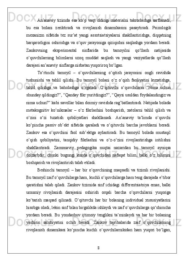 An’anaviy  tizimda esa  ko‘p vaqt  oldingi  materialni  takrorlashga  sarflanadi,
bu   esa   bolani   zeriktiradi   va   rivojlanish   dinamikasini   pasaytiradi.   Psixologik
mexanizm   sifatida   tez   sur’at   yangi   assotsiatsiyalarni   shakllantirishga,   diqqatning
barqarorligini oshirishga va o‘quv jarayoniga qiziqishni saqlashga yordam beradi.
Zankovning   eksperimental   sinflarida   bu   tamoyilni   qo‘llash   natijasida
o‘quvchilarning   bilimlarni   uzoq   muddat   saqlash   va   yangi   vaziyatlarda   qo‘llash
darajasi an’anaviy sinflarga nisbatan yuqoriroq bo‘lgan.
To‘rtinchi   tamoyil   –   o‘quvchilarning   o‘qitish   jarayonini   ongli   ravishda
tushunishi   va   tahlil   qilishi.   Bu   tamoyil   bolani   o‘z   o‘qish   faoliyatini   kuzatishga,
tahlil   qilishga   va   baholashga   o‘rgatadi.   O‘qituvchi   o‘quvchilarni   “Nima   uchun
shunday qildingiz?”, “Qanday fikr yuritdingiz?”, “Qaysi usuldan foydalandingiz va
nima uchun?” kabi savollar bilan doimiy ravishda rag’batlantiradi. Natijada bolada
metakognitiv   ko‘nikmalar   –   o‘z   fikrlashini   boshqarish,   xatolarni   tahlil   qilish   va
o‘zini   o‘zi   tuzatish   qobiliyatlari   shakllanadi.   An’anaviy   ta’limda   o‘quvchi
ko‘pincha   passiv   ob’ekt   sifatida   qaraladi   va   o‘qituvchi   barcha   javoblarni   beradi.
Zankov   esa   o‘quvchini   faol   sub’ektga   aylantiradi.   Bu   tamoyil   bolada   mustaqil
o‘qish   qobiliyatini,   tanqidiy   fikrlashni   va   o‘z-o‘zini   rivojlantirishga   intilishni
shakllantiradi.   Zamonaviy   pedagogika   nuqtai   nazaridan   bu   tamoyil   ayniqsa
dolzarbdir,   chunki   bugungi   kunda   o‘quvchidan   nafaqat   bilim,   balki   o‘z   bilimini
boshqarish va rivojlantirish talab etiladi.
Beshinchi   tamoyil   –   har   bir   o‘quvchining   maqsadli   va   tizimli   rivojlanishi.
Bu tamoyil zaif o‘quvchilarga ham, kuchli o‘quvchilarga ham teng darajada e’tibor
qaratishni  talab  qiladi.  Zankov  tizimida  sinf   ichidagi  differentsiatsiya   emas,  balki
umumiy   rivojlanish   darajasini   oshirish   orqali   barcha   o‘quvchilarni   yuqoriga
ko‘tarish   maqsad   qilinadi.   O‘qituvchi   har   bir   bolaning   individual   xususiyatlarini
hisobga oladi, lekin sinf bilan birgalikda ishlaydi va zaif o‘quvchilarga qo‘shimcha
yordam   beradi.   Bu   yondashuv   ijtimoiy   tenglikni   ta’minlaydi   va   har   bir   bolaning
yashirin   salohiyatini   ochib   beradi.   Zankov   tajribalarida   zaif   o‘quvchilarning
rivojlanish   dinamikasi   ko‘pincha   kuchli   o‘quvchilarnikidan   ham   yuqori   bo‘lgan,
8 