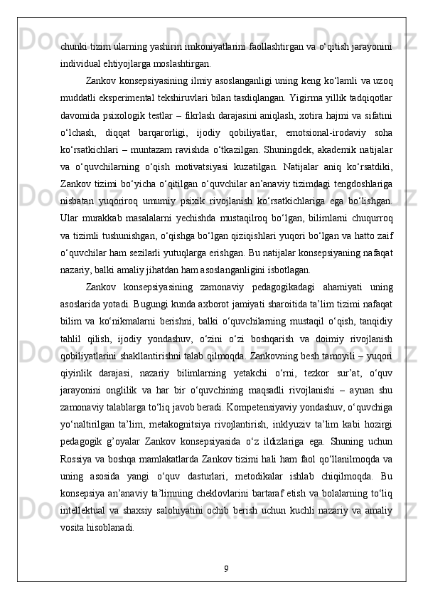 chunki tizim ularning yashirin imkoniyatlarini faollashtirgan va o‘qitish jarayonini
individual ehtiyojlarga moslashtirgan.
Zankov konsepsiyasining ilmiy asoslanganligi uning keng ko‘lamli va uzoq
muddatli eksperimental tekshiruvlari bilan tasdiqlangan. Yigirma yillik tadqiqotlar
davomida psixologik testlar  – fikrlash  darajasini  aniqlash,  xotira hajmi va sifatini
o‘lchash,   diqqat   barqarorligi,   ijodiy   qobiliyatlar,   emotsional-irodaviy   soha
ko‘rsatkichlari   –   muntazam   ravishda   o‘tkazilgan.   Shuningdek,   akademik   natijalar
va   o‘quvchilarning   o‘qish   motivatsiyasi   kuzatilgan.   Natijalar   aniq   ko‘rsatdiki,
Zankov tizimi bo‘yicha o‘qitilgan o‘quvchilar an’anaviy tizimdagi tengdoshlariga
nisbatan   yuqoriroq   umumiy   psixik   rivojlanish   ko‘rsatkichlariga   ega   bo‘lishgan.
Ular   murakkab   masalalarni   yechishda   mustaqilroq   bo‘lgan,   bilimlarni   chuqurroq
va tizimli tushunishgan, o‘qishga bo‘lgan qiziqishlari yuqori bo‘lgan va hatto zaif
o‘quvchilar ham sezilarli yutuqlarga erishgan. Bu natijalar konsepsiyaning nafaqat
nazariy, balki amaliy jihatdan ham asoslanganligini isbotlagan.
Zankov   konsepsiyasining   zamonaviy   pedagogikadagi   ahamiyati   uning
asoslarida yotadi. Bugungi kunda axborot jamiyati sharoitida ta’lim tizimi nafaqat
bilim   va   ko‘nikmalarni   berishni,   balki   o‘quvchilarning   mustaqil   o‘qish,   tanqidiy
tahlil   qilish,   ijodiy   yondashuv,   o‘zini   o‘zi   boshqarish   va   doimiy   rivojlanish
qobiliyatlarini shakllantirishni talab qilmoqda. Zankovning besh tamoyili – yuqori
qiyinlik   darajasi,   nazariy   bilimlarning   yetakchi   o‘rni,   tezkor   sur’at,   o‘quv
jarayonini   onglilik   va   har   bir   o‘quvchining   maqsadli   rivojlanishi   –   aynan   shu
zamonaviy talablarga to‘liq javob beradi. Kompetensiyaviy yondashuv, o‘quvchiga
yo‘naltirilgan   ta’lim,   metakognitsiya   rivojlantirish,   inklyuziv   ta’lim   kabi   hozirgi
pedagogik   g’oyalar   Zankov   konsepsiyasida   o‘z   ildizlariga   ega.   Shuning   uchun
Rossiya va boshqa mamlakatlarda Zankov tizimi hali ham faol qo‘llanilmoqda va
uning   asosida   yangi   o‘quv   dasturlari,   metodikalar   ishlab   chiqilmoqda.   Bu
konsepsiya   an’anaviy   ta’limning   cheklovlarini   bartaraf   etish   va   bolalarning   to‘liq
intellektual   va   shaxsiy   salohiyatini   ochib   berish   uchun   kuchli   nazariy   va   amaliy
vosita hisoblanadi.
9 