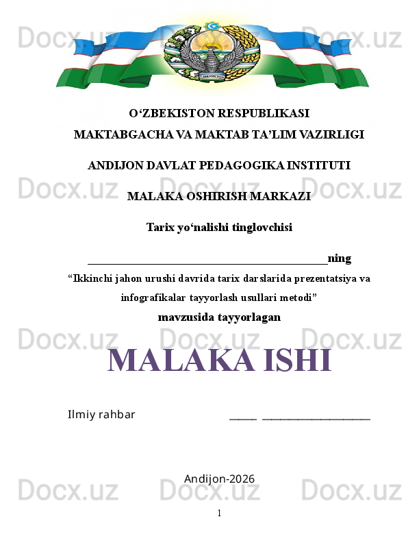 O‘ZBEKISTON RESPUBLIKASI
MAKTABGACHA VA MAKTAB TA’LIM VAZIRLIGI
ANDIJON DAVLAT PEDAGOGIKA INSTITUTI
MALAKA OSHIRISH MARKAZI
Tarix yo‘nalishi tinglovchisi
_______________________________________ning
“Ikkinchi jahon urushi davrida tarix darslarida prezentatsiya va
infografikalar tayyorlash usullari metodi”
mavzusida tayyorlagan
MALAKA ISHI
Ilmiy  rahbar                                 ______  ________________________
Andijon-2026
1 