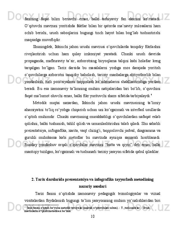 fanining   faqat   bilim   beruvchi   emas,   balki   tarbiyaviy   fan   ekanini   ko‘rsatadi.
O‘qituvchi  mavzuni  yoritishda  faktlar  bilan bir  qatorda ma’naviy xulosalarni  ham
ochib   berishi,   urush   saboqlarini   bugungi   tinch   hayot   bilan   bog‘lab   tushuntirishi
maqsadga muvofiqdir.
Shuningdek, Ikkinchi  jahon  urushi  mavzusi   o‘quvchilarda  tanqidiy  fikrlashni
rivojlantirish   uchun   ham   qulay   imkoniyat   yaratadi.   Chunki   urush   davrida
propaganda,   mafkuraviy   ta’sir,   axborotning   biryoqlama   talqini   kabi   holatlar   keng
tarqalgan   bo‘lgan.   Tarix   darsida   bu   masalalarni   yoshga   mos   darajada   yoritish
o‘quvchilarga   axborotni   tanqidiy   baholash,   tarixiy   manbalarga   ehtiyotkorlik   bilan
yondashish,   turli   pozitsiyalarni   taqqoslash   ko‘nikmalarini   shakllantirishga   yordam
beradi.   Bu   esa   zamonaviy   ta’limning   muhim   natijalaridan   biri   bo‘lib,   o‘quvchini
faqat ma’lumot oluvchi emas, balki fikr yurituvchi shaxs sifatida tarbiyalaydi. 4
Metodik   nuqtai   nazardan,   Ikkinchi   jahon   urushi   mavzusining   ta’limiy
ahamiyatini to‘liq ro‘yobga chiqarish uchun uni ko‘rgazmali va interfaol usullarda
o‘qitish   muhimdir.   Chunki   mavzuning   murakkabligi   o‘quvchilardan   nafaqat   eslab
qolishni, balki tushunish, tahlil qilish va umumlashtirishni talab qiladi. Shu sababli
prezentatsiya, infografika, xarita, vaqt chizig‘i, taqqoslovchi jadval, diagramma va
guruhli   muhokama   kabi   metodlar   bu   mavzuda   ayniqsa   samarali   hisoblanadi.
Bunday   yondashuv   orqali   o‘quvchilar   mavzuni   “katta   va   qiyin”   deb   emas,   balki
mantiqiy tuzilgan, ko‘rgazmali va tushunarli tarixiy jarayon sifatida qabul qiladilar.
2. Tarix darslarida prezentatsiya va infografika tayyorlash metodining
nazariy asoslari
Tarix   fanini   o‘qitishda   zamonaviy   pedagogik   texnologiyalar   va   vizual
vositalardan   foydalanish   bugungi   ta’lim   jarayonining   muhim   yo‘nalishlaridan   biri
4
  Tarix fanini o‘qitish bo‘yicha metodik tavsiyalar (maktab o‘qituvchilari uchun). - T., turli nashrlar. - Urush 
mavzularini o‘qitish metodikasi bo‘limi.
10 