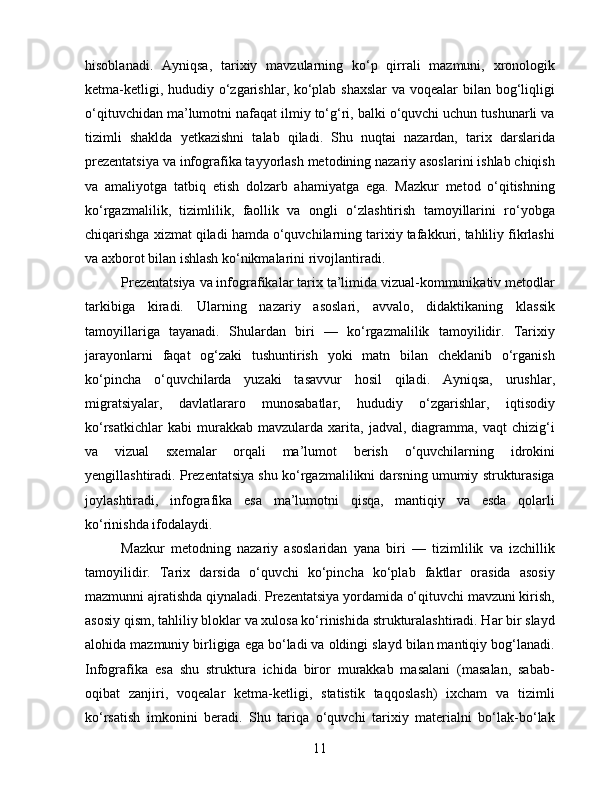 hisoblanadi.   Ayniqsa,   tarixiy   mavzularning   ko‘p   qirrali   mazmuni,   xronologik
ketma-ketligi, hududiy o‘zgarishlar, ko‘plab shaxslar  va voqealar bilan bog‘liqligi
o‘qituvchidan ma’lumotni nafaqat ilmiy to‘g‘ri, balki o‘quvchi uchun tushunarli va
tizimli   shaklda   yetkazishni   talab   qiladi.   Shu   nuqtai   nazardan,   tarix   darslarida
prezentatsiya va infografika tayyorlash metodining nazariy asoslarini ishlab chiqish
va   amaliyotga   tatbiq   etish   dolzarb   ahamiyatga   ega.   Mazkur   metod   o‘qitishning
ko‘rgazmalilik,   tizimlilik,   faollik   va   ongli   o‘zlashtirish   tamoyillarini   ro‘yobga
chiqarishga xizmat qiladi hamda o‘quvchilarning tarixiy tafakkuri, tahliliy fikrlashi
va axborot bilan ishlash ko‘nikmalarini rivojlantiradi.
Prezentatsiya va infografikalar tarix ta’limida vizual-kommunikativ metodlar
tarkibiga   kiradi.   Ularning   nazariy   asoslari,   avvalo,   didaktikaning   klassik
tamoyillariga   tayanadi.   Shulardan   biri   —   ko‘rgazmalilik   tamoyilidir.   Tarixiy
jarayonlarni   faqat   og‘zaki   tushuntirish   yoki   matn   bilan   cheklanib   o‘rganish
ko‘pincha   o‘quvchilarda   yuzaki   tasavvur   hosil   qiladi.   Ayniqsa,   urushlar,
migratsiyalar,   davlatlararo   munosabatlar,   hududiy   o‘zgarishlar,   iqtisodiy
ko‘rsatkichlar   kabi   murakkab   mavzularda  xarita,   jadval,  diagramma,   vaqt   chizig‘i
va   vizual   sxemalar   orqali   ma’lumot   berish   o‘quvchilarning   idrokini
yengillashtiradi. Prezentatsiya shu ko‘rgazmalilikni darsning umumiy strukturasiga
joylashtiradi,   infografika   esa   ma’lumotni   qisqa,   mantiqiy   va   esda   qolarli
ko‘rinishda ifodalaydi.
Mazkur   metodning   nazariy   asoslaridan   yana   biri   —   tizimlilik   va   izchillik
tamoyilidir.   Tarix   darsida   o‘quvchi   ko‘pincha   ko‘plab   faktlar   orasida   asosiy
mazmunni ajratishda qiynaladi. Prezentatsiya yordamida o‘qituvchi mavzuni kirish,
asosiy qism, tahliliy bloklar va xulosa ko‘rinishida strukturalashtiradi. Har bir slayd
alohida mazmuniy birligiga ega bo‘ladi va oldingi slayd bilan mantiqiy bog‘lanadi.
Infografika   esa   shu   struktura   ichida   biror   murakkab   masalani   (masalan,   sabab-
oqibat   zanjiri,   voqealar   ketma-ketligi,   statistik   taqqoslash)   ixcham   va   tizimli
ko‘rsatish   imkonini   beradi.   Shu   tariqa   o‘quvchi   tarixiy   materialni   bo‘lak-bo‘lak
11 
