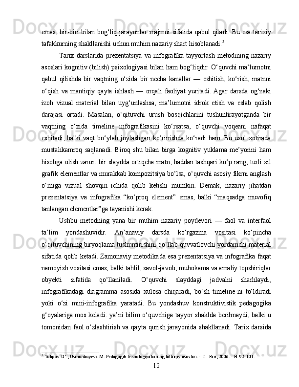 emas, bir-biri bilan bog‘liq jarayonlar majmui sifatida qabul qiladi. Bu esa tarixiy
tafakkurning shakllanishi uchun muhim nazariy shart hisoblanadi. 5
Tarix   darslarida   prezentatsiya   va   infografika   tayyorlash   metodining   nazariy
asoslari kognitiv (bilish) psixologiyasi bilan ham bog‘liqdir. O‘quvchi ma’lumotni
qabul   qilishda   bir   vaqtning   o‘zida   bir   necha   kanallar   —   eshitish,   ko‘rish,   matnni
o‘qish   va   mantiqiy   qayta   ishlash   —   orqali   faoliyat   yuritadi.   Agar   darsda   og‘zaki
izoh   vizual   material   bilan   uyg‘unlashsa,   ma’lumotni   idrok   etish   va   eslab   qolish
darajasi   ortadi.   Masalan,   o‘qituvchi   urush   bosqichlarini   tushuntirayotganda   bir
vaqtning   o‘zida   timeline   infografikasini   ko‘rsatsa,   o‘quvchi   voqeani   nafaqat
eshitadi,  balki  vaqt  bo‘ylab  joylashgan   ko‘rinishda  ko‘radi   ham.  Bu  usul   xotirada
mustahkamroq   saqlanadi.   Biroq   shu   bilan   birga   kognitiv   yuklama   me’yorini   ham
hisobga olish zarur: bir slaydda ortiqcha matn, haddan tashqari ko‘p rang, turli xil
grafik elementlar va murakkab kompozitsiya bo‘lsa, o‘quvchi asosiy fikrni anglash
o‘rniga   vizual   shovqin   ichida   qolib   ketishi   mumkin.   Demak,   nazariy   jihatdan
prezentatsiya   va   infografika   “ko‘proq   element”   emas,   balki   “maqsadga   muvofiq
tanlangan elementlar”ga tayanishi kerak.
Ushbu   metodning   yana   bir   muhim   nazariy   poydevori   —   faol   va   interfaol
ta’lim   yondashuvidir.   An’anaviy   darsda   ko‘rgazma   vositasi   ko‘pincha
o‘qituvchining biryoqlama tushuntirishini qo‘llab-quvvatlovchi yordamchi material
sifatida qolib ketadi. Zamonaviy metodikada esa prezentatsiya va infografika faqat
namoyish vositasi emas, balki tahlil, savol-javob, muhokama va amaliy topshiriqlar
obyekti   sifatida   qo‘llaniladi.   O‘quvchi   slayddagi   jadvalni   sharhlaydi,
infografikadagi   diagramma   asosida   xulosa   chiqaradi,   bo‘sh   timeline-ni   to‘ldiradi
yoki   o‘zi   mini-infografika   yaratadi.   Bu   yondashuv   konstruktivistik   pedagogika
g‘oyalariga mos keladi: ya’ni bilim o‘quvchiga tayyor shaklda berilmaydi, balki u
tomonidan faol o‘zlashtirish va qayta qurish jarayonida shakllanadi.  Tarix darsida
5
  Tolipov O‘., Usmonboyeva M. Pedagogik texnologiyalarning tatbiqiy asoslari. - T.: Fan, 2006. - B. 92-101.
12 