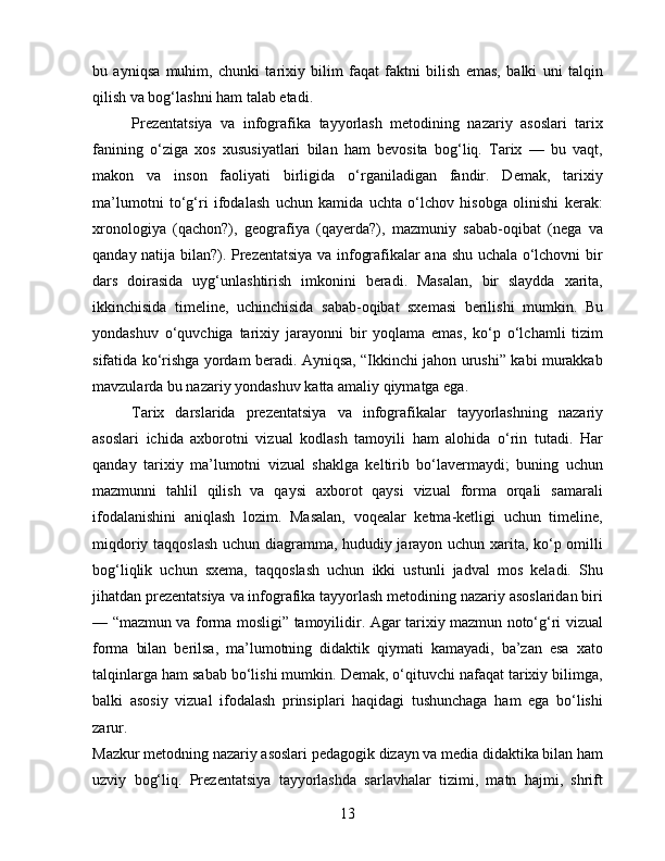 bu   ayniqsa   muhim,   chunki   tarixiy   bilim   faqat   faktni   bilish   emas,   balki   uni   talqin
qilish va bog‘lashni ham talab etadi.
Prezentatsiya   va   infografika   tayyorlash   metodining   nazariy   asoslari   tarix
fanining   o‘ziga   xos   xususiyatlari   bilan   ham   bevosita   bog‘liq.   Tarix   —   bu   vaqt,
makon   va   inson   faoliyati   birligida   o‘rganiladigan   fandir.   Demak,   tarixiy
ma’lumotni   to‘g‘ri   ifodalash   uchun   kamida   uchta   o‘lchov   hisobga   olinishi   kerak:
xronologiya   (qachon?),   geografiya   (qayerda?),   mazmuniy   sabab-oqibat   (nega   va
qanday natija bilan?). Prezentatsiya va infografikalar ana shu uchala o‘lchovni bir
dars   doirasida   uyg‘unlashtirish   imkonini   beradi.   Masalan,   bir   slaydda   xarita,
ikkinchisida   timeline,   uchinchisida   sabab-oqibat   sxemasi   berilishi   mumkin.   Bu
yondashuv   o‘quvchiga   tarixiy   jarayonni   bir   yoqlama   emas,   ko‘p   o‘lchamli   tizim
sifatida ko‘rishga yordam beradi. Ayniqsa, “Ikkinchi jahon urushi” kabi murakkab
mavzularda bu nazariy yondashuv katta amaliy qiymatga ega.
Tarix   darslarida   prezentatsiya   va   infografikalar   tayyorlashning   nazariy
asoslari   ichida   axborotni   vizual   kodlash   tamoyili   ham   alohida   o‘rin   tutadi.   Har
qanday   tarixiy   ma’lumotni   vizual   shaklga   keltirib   bo‘lavermaydi;   buning   uchun
mazmunni   tahlil   qilish   va   qaysi   axborot   qaysi   vizual   forma   orqali   samarali
ifodalanishini   aniqlash   lozim.   Masalan,   voqealar   ketma-ketligi   uchun   timeline,
miqdoriy taqqoslash uchun diagramma, hududiy jarayon uchun xarita, ko‘p omilli
bog‘liqlik   uchun   sxema,   taqqoslash   uchun   ikki   ustunli   jadval   mos   keladi.   Shu
jihatdan prezentatsiya va infografika tayyorlash metodining nazariy asoslaridan biri
— “mazmun va forma mosligi” tamoyilidir. Agar tarixiy mazmun noto‘g‘ri vizual
forma   bilan   berilsa,   ma’lumotning   didaktik   qiymati   kamayadi,   ba’zan   esa   xato
talqinlarga ham sabab bo‘lishi mumkin. Demak, o‘qituvchi nafaqat tarixiy bilimga,
balki   asosiy   vizual   ifodalash   prinsiplari   haqidagi   tushunchaga   ham   ega   bo‘lishi
zarur.
Mazkur metodning nazariy asoslari pedagogik dizayn va media didaktika bilan ham
uzviy   bog‘liq.   Prezentatsiya   tayyorlashda   sarlavhalar   tizimi,   matn   hajmi,   shrift
13 