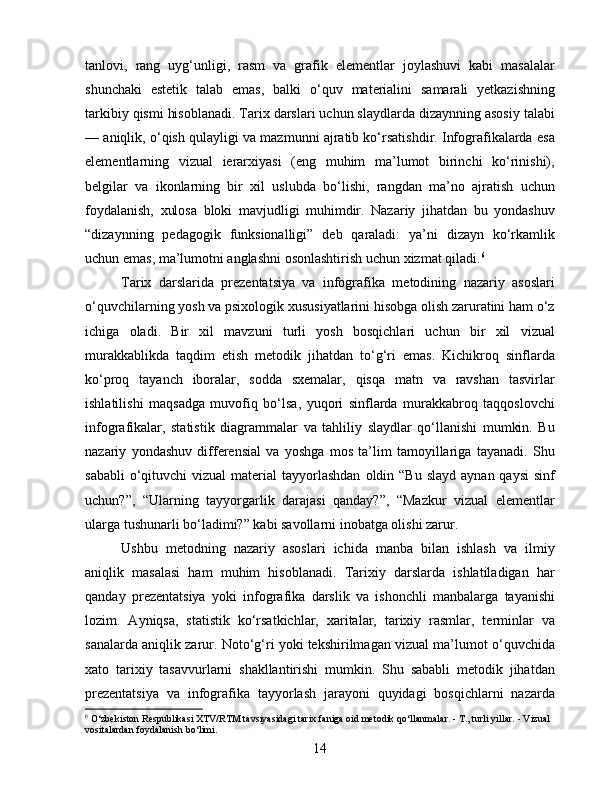 tanlovi,   rang   uyg‘unligi,   rasm   va   grafik   elementlar   joylashuvi   kabi   masalalar
shunchaki   estetik   talab   emas,   balki   o‘quv   materialini   samarali   yetkazishning
tarkibiy qismi hisoblanadi. Tarix darslari uchun slaydlarda dizaynning asosiy talabi
— aniqlik, o‘qish qulayligi va mazmunni ajratib ko‘rsatishdir. Infografikalarda esa
elementlarning   vizual   ierarxiyasi   (eng   muhim   ma’lumot   birinchi   ko‘rinishi),
belgilar   va   ikonlarning   bir   xil   uslubda   bo‘lishi,   rangdan   ma’no   ajratish   uchun
foydalanish,   xulosa   bloki   mavjudligi   muhimdir.   Nazariy   jihatdan   bu   yondashuv
“dizaynning   pedagogik   funksionalligi”   deb   qaraladi:   ya’ni   dizayn   ko‘rkamlik
uchun emas, ma’lumotni anglashni osonlashtirish uchun xizmat qiladi. 6
Tarix   darslarida   prezentatsiya   va   infografika   metodining   nazariy   asoslari
o‘quvchilarning yosh va psixologik xususiyatlarini hisobga olish zaruratini ham o‘z
ichiga   oladi.   Bir   xil   mavzuni   turli   yosh   bosqichlari   uchun   bir   xil   vizual
murakkablikda   taqdim   etish   metodik   jihatdan   to‘g‘ri   emas.   Kichikroq   sinflarda
ko‘proq   tayanch   iboralar,   sodda   sxemalar,   qisqa   matn   va   ravshan   tasvirlar
ishlatilishi   maqsadga   muvofiq   bo‘lsa,   yuqori   sinflarda   murakkabroq   taqqoslovchi
infografikalar,   statistik   diagrammalar   va   tahliliy   slaydlar   qo‘llanishi   mumkin.   Bu
nazariy   yondashuv   differensial   va   yoshga   mos   ta’lim   tamoyillariga   tayanadi.   Shu
sababli   o‘qituvchi   vizual   material   tayyorlashdan   oldin “Bu  slayd  aynan  qaysi  sinf
uchun?”,   “Ularning   tayyorgarlik   darajasi   qanday?”,   “Mazkur   vizual   elementlar
ularga tushunarli bo‘ladimi?” kabi savollarni inobatga olishi zarur.
Ushbu   metodning   nazariy   asoslari   ichida   manba   bilan   ishlash   va   ilmiy
aniqlik   masalasi   ham   muhim   hisoblanadi.   Tarixiy   darslarda   ishlatiladigan   har
qanday   prezentatsiya   yoki   infografika   darslik   va   ishonchli   manbalarga   tayanishi
lozim.   Ayniqsa,   statistik   ko‘rsatkichlar,   xaritalar,   tarixiy   rasmlar,   terminlar   va
sanalarda aniqlik zarur. Noto‘g‘ri yoki tekshirilmagan vizual ma’lumot o‘quvchida
xato   tarixiy   tasavvurlarni   shakllantirishi   mumkin.   Shu   sababli   metodik   jihatdan
prezentatsiya   va   infografika   tayyorlash   jarayoni   quyidagi   bosqichlarni   nazarda
6
  O‘zbekiston Respublikasi XTV/RTM tavsiyasidagi tarix faniga oid metodik qo‘llanmalar. - T., turli yillar. - Vizual 
vositalardan foydalanish bo‘limi.
14 