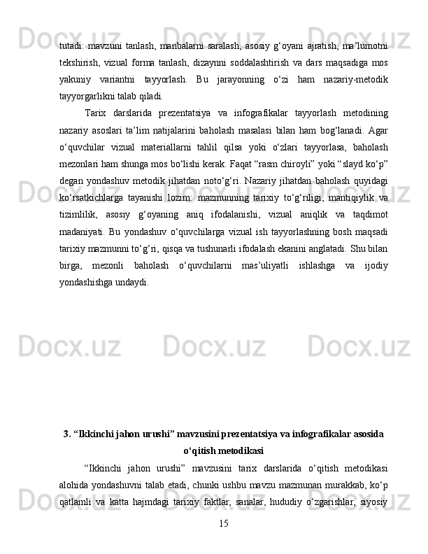 tutadi:   mavzuni   tanlash,   manbalarni   saralash,   asosiy   g‘oyani   ajratish,   ma’lumotni
tekshirish,   vizual   forma   tanlash,   dizaynni   soddalashtirish   va   dars   maqsadiga   mos
yakuniy   variantni   tayyorlash.   Bu   jarayonning   o‘zi   ham   nazariy-metodik
tayyorgarlikni talab qiladi.
Tarix   darslarida   prezentatsiya   va   infografikalar   tayyorlash   metodining
nazariy   asoslari   ta’lim   natijalarini   baholash   masalasi   bilan   ham   bog‘lanadi.   Agar
o‘quvchilar   vizual   materiallarni   tahlil   qilsa   yoki   o‘zlari   tayyorlasa,   baholash
mezonlari ham shunga mos bo‘lishi kerak. Faqat “rasm chiroyli” yoki “slayd ko‘p”
degan   yondashuv   metodik   jihatdan   noto‘g‘ri.   Nazariy   jihatdan   baholash   quyidagi
ko‘rsatkichlarga   tayanishi   lozim:   mazmunning   tarixiy   to‘g‘riligi,   mantiqiylik   va
tizimlilik,   asosiy   g‘oyaning   aniq   ifodalanishi,   vizual   aniqlik   va   taqdimot
madaniyati.   Bu   yondashuv   o‘quvchilarga   vizual   ish   tayyorlashning   bosh   maqsadi
tarixiy mazmunni to‘g‘ri, qisqa va tushunarli ifodalash ekanini anglatadi. Shu bilan
birga,   mezonli   baholash   o‘quvchilarni   mas’uliyatli   ishlashga   va   ijodiy
yondashishga undaydi.
3. “Ikkinchi jahon urushi” mavzusini prezentatsiya va infografikalar asosida
o‘qitish metodikasi
“Ikkinchi   jahon   urushi”   mavzusini   tarix   darslarida   o‘qitish   metodikasi
alohida yondashuvni  talab etadi, chunki  ushbu mavzu  mazmunan murakkab, ko‘p
qatlamli   va   katta   hajmdagi   tarixiy   faktlar,   sanalar,   hududiy   o‘zgarishlar,   siyosiy
15 