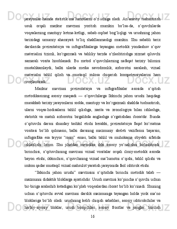 jarayonlar   hamda   statistik   ma’lumotlarni   o‘z   ichiga   oladi.   An’anaviy   tushuntirish
usuli   orqali   mazkur   mavzuni   yoritish   mumkin   bo‘lsa-da,   o‘quvchilarda
voqealarning   mantiqiy   ketma-ketligi,   sabab-oqibat   bog‘liqligi   va   urushning   jahon
tarixidagi   umumiy   ahamiyati   to‘liq   shakllanmasligi   mumkin.   Shu   sababli   tarix
darslarida   prezentatsiya   va   infografikalarga   tayangan   metodik   yondashuv   o‘quv
materialini   tizimli,   ko‘rgazmali   va   tahliliy   tarzda   o‘zlashtirishga   xizmat   qiluvchi
samarali   vosita   hisoblanadi.   Bu   metod   o‘quvchilarning   nafaqat   tarixiy   bilimini
mustahkamlaydi,   balki   ularda   media   savodxonlik,   axborotni   saralash,   vizual
materialni   tahlil   qilish   va   mustaqil   xulosa   chiqarish   kompetensiyalarini   ham
rivojlantiradi.
Mazkur   mavzuni   prezentatsiya   va   infografikalar   asosida   o‘qitish
metodikasining   asosiy   maqsadi   —   o‘quvchilarga   Ikkinchi   jahon   urushi   haqidagi
murakkab tarixiy jarayonlarni sodda, mantiqiy va ko‘rgazmali shaklda tushuntirish,
ularni   voqea-hodisalarni   tahlil   qilishga,   xarita   va   xronologiya   bilan   ishlashga,
statistik   va   matnli   axborotni   birgalikda   anglashga   o‘rgatishdan   iboratdir.   Bunda
o‘qituvchi   darsni   shunday   tashkil   etishi   kerakki,   prezentatsiya   faqat   ko‘rsatma
vositasi   bo‘lib   qolmasin,   balki   darsning   mazmuniy   skeleti   vazifasini   bajarsin;
infografika   esa   tayyor   “rasm”   emas,   balki   tahlil   va   muhokama   obyekti   sifatida
ishlatilishi   lozim.   Shu   jihatdan   metodika   ikki   asosiy   yo‘nalishni   birlashtiradi:
birinchisi,   o‘qituvchining   mavzuni   vizual   vositalar   orqali   ilmiy-metodik   asosda
bayon   etishi;   ikkinchisi,   o‘quvchining   vizual   ma’lumotni   o‘qishi,   tahlil   qilishi   va
imkon qadar mustaqil vizual mahsulot yaratish jarayonida faol ishtirok etishi.
“Ikkinchi   jahon   urushi”   mavzusini   o‘qitishda   birinchi   metodik   talab   —
mazmunni didaktik bloklarga ajratishdir. Urush mavzusi ko‘pincha o‘quvchi uchun
bir-biriga aralashib ketadigan ko‘plab voqealardan iborat bo‘lib ko‘rinadi. Shuning
uchun   o‘qituvchi   avval   mavzuni   darslik   mazmuniga   tayangan   holda   yirik   ma’no
bloklariga   bo‘lib   oladi:   urushning   kelib   chiqish   sabablari,   asosiy   ishtirokchilar   va
harbiy-siyosiy   bloklar,   urush   bosqichlari,   asosiy   frontlar   va   janglar,   burilish
16 