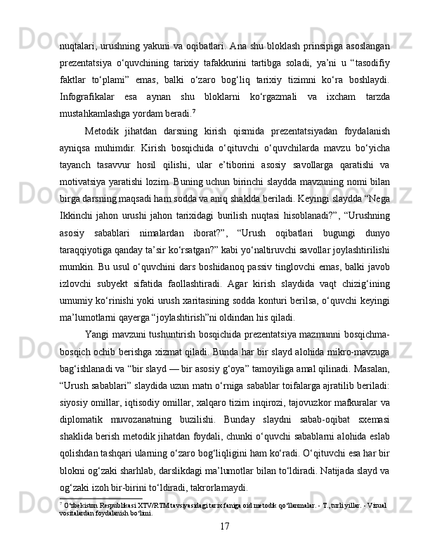 nuqtalari,  urushning yakuni  va  oqibatlari.  Ana  shu  bloklash   prinsipiga  asoslangan
prezentatsiya   o‘quvchining   tarixiy   tafakkurini   tartibga   soladi,   ya’ni   u   “tasodifiy
faktlar   to‘plami”   emas,   balki   o‘zaro   bog‘liq   tarixiy   tizimni   ko‘ra   boshlaydi.
Infografikalar   esa   aynan   shu   bloklarni   ko‘rgazmali   va   ixcham   tarzda
mustahkamlashga yordam beradi. 7
Metodik   jihatdan   darsning   kirish   qismida   prezentatsiyadan   foydalanish
ayniqsa   muhimdir.   Kirish   bosqichida   o‘qituvchi   o‘quvchilarda   mavzu   bo‘yicha
tayanch   tasavvur   hosil   qilishi,   ular   e’tiborini   asosiy   savollarga   qaratishi   va
motivatsiya yaratishi lozim. Buning uchun birinchi slaydda mavzuning nomi bilan
birga darsning maqsadi ham sodda va aniq shaklda beriladi. Keyingi slaydda “Nega
Ikkinchi   jahon   urushi   jahon   tarixidagi   burilish   nuqtasi   hisoblanadi?”,   “Urushning
asosiy   sabablari   nimalardan   iborat?”,   “Urush   oqibatlari   bugungi   dunyo
taraqqiyotiga qanday ta’sir ko‘rsatgan?” kabi yo‘naltiruvchi savollar joylashtirilishi
mumkin. Bu usul  o‘quvchini  dars boshidanoq passiv tinglovchi  emas, balki javob
izlovchi   subyekt   sifatida   faollashtiradi.   Agar   kirish   slaydida   vaqt   chizig‘ining
umumiy ko‘rinishi yoki urush xaritasining sodda konturi berilsa, o‘quvchi keyingi
ma’lumotlarni qayerga “joylashtirish”ni oldindan his qiladi.
Yangi mavzuni tushuntirish bosqichida prezentatsiya mazmunni bosqichma-
bosqich ochib berishga xizmat qiladi. Bunda har bir slayd alohida mikro-mavzuga
bag‘ishlanadi va “bir slayd — bir asosiy g‘oya” tamoyiliga amal qilinadi. Masalan,
“Urush sabablari” slaydida uzun matn o‘rniga sabablar toifalarga ajratilib beriladi:
siyosiy omillar, iqtisodiy omillar, xalqaro tizim inqirozi, tajovuzkor mafkuralar va
diplomatik   muvozanatning   buzilishi.   Bunday   slaydni   sabab-oqibat   sxemasi
shaklida berish metodik jihatdan foydali, chunki o‘quvchi sabablarni alohida eslab
qolishdan tashqari ularning o‘zaro bog‘liqligini ham ko‘radi. O‘qituvchi esa har bir
blokni og‘zaki sharhlab, darslikdagi ma’lumotlar bilan to‘ldiradi. Natijada slayd va
og‘zaki izoh bir-birini to‘ldiradi, takrorlamaydi.
7
  O‘zbekiston Respublikasi XTV/RTM tavsiyasidagi tarix faniga oid metodik qo‘llanmalar. - T., turli yillar. - Vizual 
vositalardan foydalanish bo‘limi.
17 