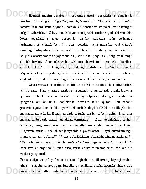 Ikkinchi   muhim   bosqich   —   urushning   asosiy   bosqichlarini   o‘rgatishda
timeline   (xronologik   infografika)dan   foydalanishdir.   “Ikkinchi   jahon   urushi”
mavzusidagi   eng   katta   qiyinchiliklardan   biri   sanalar   va   voqealar   ketma-ketligini
to‘g‘ri   tushunishdir.   Oddiy   matnli   bayonda   o‘quvchi   sanalarni   yodlashi   mumkin,
lekin   voqealarning   qaysi   bosqichda,   qanday   sharoitda   sodir   bo‘lganini
tushunmasligi   ehtimoli   bor.   Shu   bois   metodik   nuqtai   nazardan   vaqt   chizig‘i
asosidagi   infografika   juda   samarali   hisoblanadi.   Bunda   yillar   ketma-ketligi
bo‘yicha   asosiy   voqealar   joylashtiriladi,   har   biriga   qisqa   izoh,   belgi   yoki   rangli
ajratish   beriladi.   Agar   o‘qituvchi   turli   bosqichlarni   turli   rang   bilan   belgilasa
(masalan,   boshlanish   davri,   kengayish   davri,   burilish   davri,   yakuniy   bosqich),
o‘quvchi   nafaqat   voqealarni,   balki   urushning   ichki   dinamikasini   ham   yaxshiroq
anglaydi. Bu yondashuv xronologik tafakkurni shakllantirishda juda muhimdir.
Urush   mavzusida   xarita   bilan   ishlash   alohida   metodik   blok   sifatida   tashkil
etilishi   zarur.   Harbiy   tarixni   xaritasiz   tushuntirish   o‘quvchilarda   yuzaki   tasavvur
qoldiradi,   chunki   frontlar   harakati,   hududiy   siljishlar,   strategik   nuqtalar   va
geografik   omillar   urush   natijalariga   bevosita   ta’sir   qilgan.   Shu   sababli
prezentatsiyada   kamida   bitta   yoki   ikki   xaritali   slayd   bo‘lishi   metodik   jihatdan
maqsadga   muvofiqdir.   Bunda   xaritada   ortiqcha   ma’lumot   bo‘lmasligi,   faqat   dars
maqsadiga   bevosita   xizmat   qiladigan   elementlar   —   front   yo‘nalishlari,   muhim
hududlar,   jang   maydonlari,   asosiy   davlatlar   —   ajratib   ko‘rsatilishi   lozim.
O‘qituvchi  xarita ustida  ishlash  jarayonida  o‘quvchilardan “Qaysi  hudud strategik
ahamiyatga   ega   bo‘lgan?”,   “Front   yo‘nalishining   o‘zgarishi   nimani   anglatadi?”,
“Xarita bo‘yicha qaysi bosqichda urush tashabbusi o‘zgarganini ko‘rish mumkin?”
kabi   savollar   orqali   tahlil   talab   qilsa,   xarita   oddiy   ko‘rgazma   emas,   faol   o‘qitish
vositasiga aylanadi.
Prezentatsiya   va   infografikalar   asosida   o‘qitish   metodikasining   keyingi   muhim
jihati — statistik va qiyosiy ma’lumotlarni vizuallashtirishdir. Ikkinchi jahon urushi
mavzusida   talofatlar,   safarbarlik,   iqtisodiy   resurslar,   urush   oqibatlari   kabi
18 