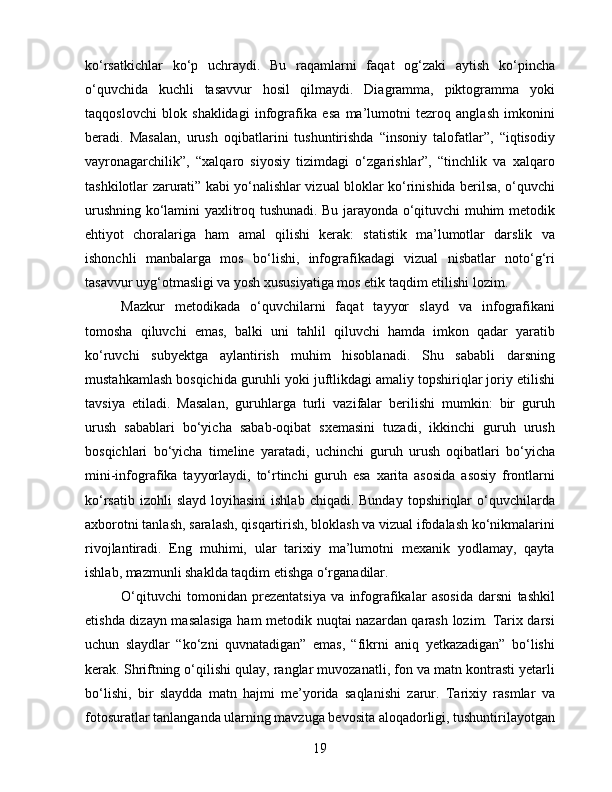 ko‘rsatkichlar   ko‘p   uchraydi.   Bu   raqamlarni   faqat   og‘zaki   aytish   ko‘pincha
o‘quvchida   kuchli   tasavvur   hosil   qilmaydi.   Diagramma,   piktogramma   yoki
taqqoslovchi   blok   shaklidagi   infografika   esa   ma’lumotni   tezroq   anglash   imkonini
beradi.   Masalan,   urush   oqibatlarini   tushuntirishda   “insoniy   talofatlar”,   “iqtisodiy
vayronagarchilik”,   “xalqaro   siyosiy   tizimdagi   o‘zgarishlar”,   “tinchlik   va   xalqaro
tashkilotlar zarurati” kabi yo‘nalishlar vizual bloklar ko‘rinishida berilsa, o‘quvchi
urushning ko‘lamini yaxlitroq tushunadi. Bu jarayonda o‘qituvchi muhim metodik
ehtiyot   choralariga   ham   amal   qilishi   kerak:   statistik   ma’lumotlar   darslik   va
ishonchli   manbalarga   mos   bo‘lishi,   infografikadagi   vizual   nisbatlar   noto‘g‘ri
tasavvur uyg‘otmasligi va yosh xususiyatiga mos etik taqdim etilishi lozim.
Mazkur   metodikada   o‘quvchilarni   faqat   tayyor   slayd   va   infografikani
tomosha   qiluvchi   emas,   balki   uni   tahlil   qiluvchi   hamda   imkon   qadar   yaratib
ko‘ruvchi   subyektga   aylantirish   muhim   hisoblanadi.   Shu   sababli   darsning
mustahkamlash bosqichida guruhli yoki juftlikdagi amaliy topshiriqlar joriy etilishi
tavsiya   etiladi.   Masalan,   guruhlarga   turli   vazifalar   berilishi   mumkin:   bir   guruh
urush   sabablari   bo‘yicha   sabab-oqibat   sxemasini   tuzadi,   ikkinchi   guruh   urush
bosqichlari   bo‘yicha   timeline   yaratadi,   uchinchi   guruh   urush   oqibatlari   bo‘yicha
mini-infografika   tayyorlaydi,   to‘rtinchi   guruh   esa   xarita   asosida   asosiy   frontlarni
ko‘rsatib  izohli  slayd  loyihasini  ishlab  chiqadi.  Bunday  topshiriqlar  o‘quvchilarda
axborotni tanlash, saralash, qisqartirish, bloklash va vizual ifodalash ko‘nikmalarini
rivojlantiradi.   Eng   muhimi,   ular   tarixiy   ma’lumotni   mexanik   yodlamay,   qayta
ishlab, mazmunli shaklda taqdim etishga o‘rganadilar.
O‘qituvchi   tomonidan   prezentatsiya   va   infografikalar   asosida   darsni   tashkil
etishda dizayn masalasiga ham metodik nuqtai nazardan qarash lozim. Tarix darsi
uchun   slaydlar   “ko‘zni   quvnatadigan”   emas,   “fikrni   aniq   yetkazadigan”   bo‘lishi
kerak. Shriftning o‘qilishi qulay, ranglar muvozanatli, fon va matn kontrasti yetarli
bo‘lishi,   bir   slaydda   matn   hajmi   me’yorida   saqlanishi   zarur.   Tarixiy   rasmlar   va
fotosuratlar tanlanganda ularning mavzuga bevosita aloqadorligi, tushuntirilayotgan
19 