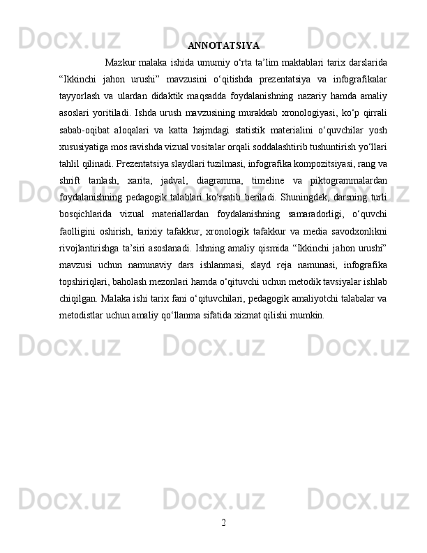 ANNOTATSIYA
            Mazkur  malaka   ishida  umumiy  o‘rta  ta’lim  maktablari  tarix  darslarida
“Ikkinchi   jahon   urushi”   mavzusini   o‘qitishda   prezentatsiya   va   infografikalar
tayyorlash   va   ulardan   didaktik   maqsadda   foydalanishning   nazariy   hamda   amaliy
asoslari   yoritiladi.   Ishda   urush   mavzusining   murakkab   xronologiyasi,   ko‘p   qirrali
sabab-oqibat   aloqalari   va   katta   hajmdagi   statistik   materialini   o‘quvchilar   yosh
xususiyatiga mos ravishda vizual vositalar orqali soddalashtirib tushuntirish yo‘llari
tahlil qilinadi. Prezentatsiya slaydlari tuzilmasi, infografika kompozitsiyasi, rang va
shrift   tanlash,   xarita,   jadval,   diagramma,   timeline   va   piktogrammalardan
foydalanishning   pedagogik   talablari   ko‘rsatib   beriladi.   Shuningdek,   darsning   turli
bosqichlarida   vizual   materiallardan   foydalanishning   samaradorligi,   o‘quvchi
faolligini   oshirish,   tarixiy   tafakkur,   xronologik   tafakkur   va   media   savodxonlikni
rivojlantirishga   ta’siri   asoslanadi.   Ishning  amaliy   qismida   “Ikkinchi   jahon   urushi”
mavzusi   uchun   namunaviy   dars   ishlanmasi,   slayd   reja   namunasi,   infografika
topshiriqlari, baholash mezonlari hamda o‘qituvchi uchun metodik tavsiyalar ishlab
chiqilgan. Malaka ishi tarix fani o‘qituvchilari, pedagogik amaliyotchi talabalar va
metodistlar uchun amaliy qo‘llanma sifatida xizmat qilishi mumkin.
2 