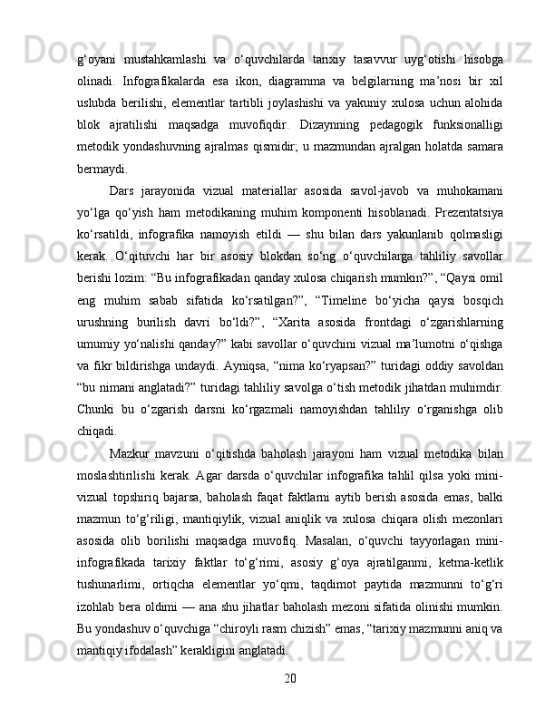 g‘oyani   mustahkamlashi   va   o‘quvchilarda   tarixiy   tasavvur   uyg‘otishi   hisobga
olinadi.   Infografikalarda   esa   ikon,   diagramma   va   belgilarning   ma’nosi   bir   xil
uslubda   berilishi,   elementlar   tartibli   joylashishi   va   yakuniy   xulosa   uchun   alohida
blok   ajratilishi   maqsadga   muvofiqdir.   Dizaynning   pedagogik   funksionalligi
metodik yondashuvning ajralmas  qismidir;  u mazmundan  ajralgan  holatda  samara
bermaydi.
Dars   jarayonida   vizual   materiallar   asosida   savol-javob   va   muhokamani
yo‘lga   qo‘yish   ham   metodikaning   muhim   komponenti   hisoblanadi.   Prezentatsiya
ko‘rsatildi,   infografika   namoyish   etildi   —   shu   bilan   dars   yakunlanib   qolmasligi
kerak.   O‘qituvchi   har   bir   asosiy   blokdan   so‘ng   o‘quvchilarga   tahliliy   savollar
berishi lozim: “Bu infografikadan qanday xulosa chiqarish mumkin?”, “Qaysi omil
eng   muhim   sabab   sifatida   ko‘rsatilgan?”,   “Timeline   bo‘yicha   qaysi   bosqich
urushning   burilish   davri   bo‘ldi?”,   “Xarita   asosida   frontdagi   o‘zgarishlarning
umumiy yo‘nalishi  qanday?” kabi savollar  o‘quvchini vizual ma’lumotni o‘qishga
va fikr  bildirishga  undaydi. Ayniqsa,  “nima ko‘ryapsan?”  turidagi  oddiy savoldan
“bu nimani anglatadi?” turidagi tahliliy savolga o‘tish metodik jihatdan muhimdir.
Chunki   bu   o‘zgarish   darsni   ko‘rgazmali   namoyishdan   tahliliy   o‘rganishga   olib
chiqadi.
Mazkur   mavzuni   o‘qitishda   baholash   jarayoni   ham   vizual   metodika   bilan
moslashtirilishi   kerak.   Agar   darsda   o‘quvchilar   infografika   tahlil   qilsa   yoki   mini-
vizual   topshiriq   bajarsa,   baholash   faqat   faktlarni   aytib   berish   asosida   emas,   balki
mazmun   to‘g‘riligi,   mantiqiylik,   vizual   aniqlik   va   xulosa   chiqara   olish   mezonlari
asosida   olib   borilishi   maqsadga   muvofiq.   Masalan,   o‘quvchi   tayyorlagan   mini-
infografikada   tarixiy   faktlar   to‘g‘rimi,   asosiy   g‘oya   ajratilganmi,   ketma-ketlik
tushunarlimi,   ortiqcha   elementlar   yo‘qmi,   taqdimot   paytida   mazmunni   to‘g‘ri
izohlab bera oldimi — ana shu jihatlar baholash mezoni sifatida olinishi mumkin.
Bu yondashuv o‘quvchiga “chiroyli rasm chizish” emas, “tarixiy mazmunni aniq va
mantiqiy ifodalash” kerakligini anglatadi.
20 