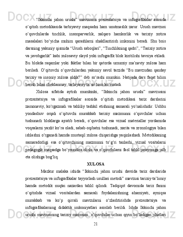 “Ikkinchi   jahon   urushi”   mavzusini   prezentatsiya   va   infografikalar   asosida
o‘qitish   metodikasida   tarbiyaviy   maqsadni   ham   unutmaslik   zarur.   Urush   mavzusi
o‘quvchilarda   tinchlik,   insonparvarlik,   xalqaro   hamkorlik   va   tarixiy   xotira
masalalari   bo‘yicha   muhim   qarashlarni   shakllantirish   imkonini   beradi.   Shu   bois
darsning yakuniy qismida “Urush saboqlari”, “Tinchlikning qadri”, “Tarixiy xotira
va javobgarlik” kabi xulosaviy slayd yoki infografik blok kiritilishi tavsiya etiladi.
Bu   blokda   raqamlar   yoki   faktlar   bilan   bir   qatorda   umumiy   ma’naviy   xulosa   ham
beriladi.   O‘qituvchi   o‘quvchilardan   yakuniy   savol   tarzida   “Bu   mavzudan   qanday
tarixiy   va   insoniy   xulosa   oldik?”   deb   so‘rashi   mumkin.   Natijada   dars   faqat   bilim
berish bilan cheklanmay, tarbiyaviy ta’sir ham ko‘rsatadi.
Xulosa   sifatida   aytish   mumkinki,   “Ikkinchi   jahon   urushi”   mavzusini
prezentatsiya   va   infografikalar   asosida   o‘qitish   metodikasi   tarix   darslarini
zamonaviy, ko‘rgazmali va tahliliy tashkil etishning samarali yo‘nalishidir. Ushbu
yondashuv   orqali   o‘qituvchi   murakkab   tarixiy   mazmunni   o‘quvchilar   uchun
tushunarli   bloklarga   ajratib   beradi,   o‘quvchilar   esa   vizual   materiallar   yordamida
voqealarni yaxlit ko‘ra oladi, sabab-oqibatni tushunadi, xarita va xronologiya bilan
ishlashni o‘rganadi hamda mustaqil xulosa chiqarishga yaqinlashadi. Metodikaning
samaradorligi   esa   o‘qituvchining   mazmunni   to‘g‘ri   tanlashi,   vizual   vositalarni
pedagogik maqsadga bo‘ysundira olishi va o‘quvchilarni faol tahlil jarayoniga jalb
eta olishiga bog‘liq. 
XULOSA
              Mazkur   malaka   ishida   “Ikkinchi   jahon   urushi   davrida   tarix   darslarida
prezentatsiya va infografikalar tayyorlash usullari metodi” mavzusi tarixiy-ta’limiy
hamda   metodik   nuqtai   nazardan   tahlil   qilindi.   Tadqiqot   davomida   tarix   fanini
o‘qitishda   vizual   vositalardan   samarali   foydalanishning   ahamiyati,   ayniqsa
murakkab   va   ko‘p   qirrali   mavzularni   o‘zlashtirishda   prezentatsiya   va
infografikalarning   didaktik   imkoniyatlari   asoslab   berildi.   Ishda   Ikkinchi   jahon
urushi   mavzusining   tarixiy  mazmuni,   o‘quvchilar   uchun  qiyin   bo‘ladigan   jihatlari
21 