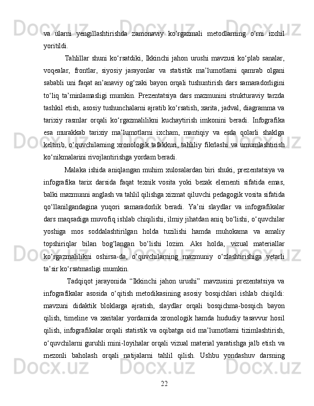 va   ularni   yengillashtirishda   zamonaviy   ko‘rgazmali   metodlarning   o‘rni   izchil
yoritildi.
                Tahlillar   shuni   ko‘rsatdiki,   Ikkinchi   jahon   urushi   mavzusi   ko‘plab   sanalar,
voqealar,   frontlar,   siyosiy   jarayonlar   va   statistik   ma’lumotlarni   qamrab   olgani
sababli  uni  faqat  an’anaviy og‘zaki  bayon orqali tushuntirish dars samaradorligini
to‘liq   ta’minlamasligi   mumkin.   Prezentatsiya   dars   mazmunini   strukturaviy   tarzda
tashkil etish, asosiy tushunchalarni ajratib ko‘rsatish, xarita, jadval, diagramma va
tarixiy   rasmlar   orqali   ko‘rgazmalilikni   kuchaytirish   imkonini   beradi.   Infografika
esa   murakkab   tarixiy   ma’lumotlarni   ixcham,   mantiqiy   va   esda   qolarli   shaklga
keltirib,  o‘quvchilarning xronologik tafakkuri, tahliliy fikrlashi   va umumlashtirish
ko‘nikmalarini rivojlantirishga yordam beradi.
                Malaka   ishida   aniqlangan   muhim   xulosalardan   biri   shuki,   prezentatsiya   va
infografika   tarix   darsida   faqat   texnik   vosita   yoki   bezak   elementi   sifatida   emas,
balki mazmunni anglash va tahlil qilishga xizmat qiluvchi pedagogik vosita sifatida
qo‘llanilgandagina   yuqori   samaradorlik   beradi.   Ya’ni   slaydlar   va   infografikalar
dars maqsadiga muvofiq ishlab chiqilishi, ilmiy jihatdan aniq bo‘lishi, o‘quvchilar
yoshiga   mos   soddalashtirilgan   holda   tuzilishi   hamda   muhokama   va   amaliy
topshiriqlar   bilan   bog‘langan   bo‘lishi   lozim.   Aks   holda,   vizual   materiallar
ko‘rgazmalilikni   oshirsa-da,   o‘quvchilarning   mazmuniy   o‘zlashtirishiga   yetarli
ta’sir ko‘rsatmasligi mumkin.
              Tadqiqot   jarayonida   “Ikkinchi   jahon   urushi”   mavzusini   prezentatsiya   va
infografikalar   asosida   o‘qitish   metodikasining   asosiy   bosqichlari   ishlab   chiqildi:
mavzuni   didaktik   bloklarga   ajratish,   slaydlar   orqali   bosqichma-bosqich   bayon
qilish,   timeline   va   xaritalar   yordamida   xronologik   hamda   hududiy   tasavvur   hosil
qilish, infografikalar  orqali  statistik  va oqibatga oid ma’lumotlarni  tizimlashtirish,
o‘quvchilarni  guruhli  mini-loyihalar  orqali  vizual  material yaratishga jalb etish va
mezonli   baholash   orqali   natijalarni   tahlil   qilish.   Ushbu   yondashuv   darsning
22 