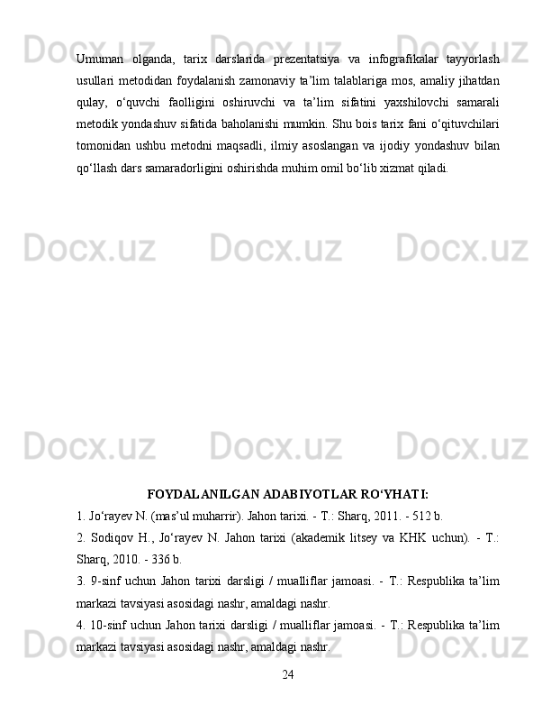 Umuman   olganda,   tarix   darslarida   prezentatsiya   va   infografikalar   tayyorlash
usullari  metodidan  foydalanish   zamonaviy ta’lim  talablariga  mos,  amaliy jihatdan
qulay,   o‘quvchi   faolligini   oshiruvchi   va   ta’lim   sifatini   yaxshilovchi   samarali
metodik yondashuv sifatida baholanishi mumkin. Shu bois tarix fani o‘qituvchilari
tomonidan   ushbu   metodni   maqsadli,   ilmiy   asoslangan   va   ijodiy   yondashuv   bilan
qo‘llash dars samaradorligini oshirishda muhim omil bo‘lib xizmat qiladi.
FOYDALANILGAN ADABIYOTLAR RO‘YHATI:
1. Jo‘rayev N. (mas’ul muharrir). Jahon tarixi. - T.: Sharq, 2011. - 512 b.
2.   Sodiqov   H.,   Jo‘rayev   N.   Jahon   tarixi   (akademik   litsey   va   KHK   uchun).   -   T.:
Sharq, 2010. - 336 b.
3.   9-sinf   uchun   Jahon   tarixi   darsligi   /   mualliflar   jamoasi.   -   T.:   Respublika   ta’lim
markazi tavsiyasi asosidagi nashr, amaldagi nashr.
4. 10-sinf uchun Jahon tarixi darsligi  / mualliflar  jamoasi. - T.:  Respublika ta’lim
markazi tavsiyasi asosidagi nashr, amaldagi nashr.
24 