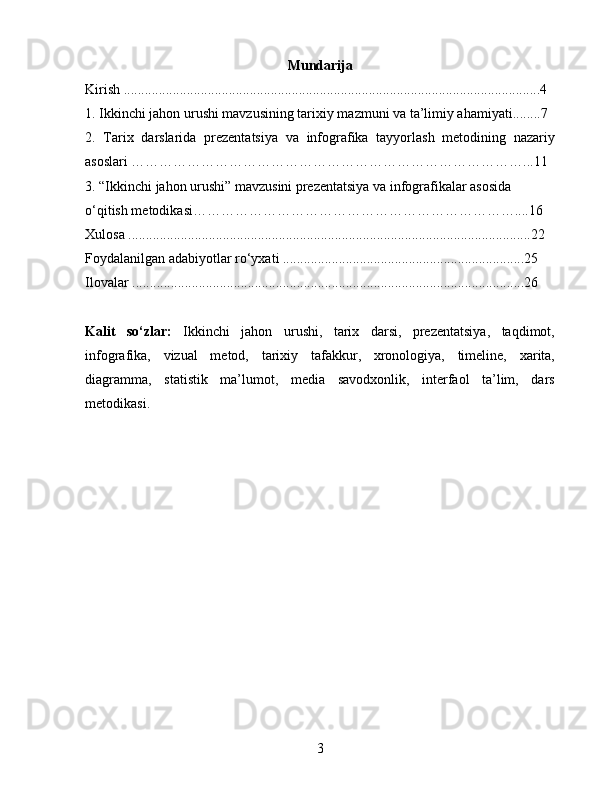 Mundarija
Kirish .......................................................................................................................4
1 .  Ikkinchi jahon urushi mavzusining tarixiy mazmuni va ta’limiy ahamiyati........7
2.   Tarix   darslarida   prezentatsiya   va   infografika   tayyorlash   metodining   nazariy
asoslari …………………………………………………………………………...11
3. “Ikkinchi jahon urushi” mavzusini prezentatsiya va infografikalar asosida 
o‘qitish metodikasi……………………………………………………………....16
Xulosa ...................................................................................................................22
Foydalanilgan adabiyotlar ro‘yxati .....................................................................25
Ilovalar ................................................................................................................26
Kalit   so‘zlar:   Ikkinchi   jahon   urushi,   tarix   darsi,   prezentatsiya,   taqdimot,
infografika,   vizual   metod,   tarixiy   tafakkur,   xronologiya,   timeline,   xarita,
diagramma,   statistik   ma’lumot,   media   savodxonlik,   interfaol   ta’lim,   dars
metodikasi.
3 