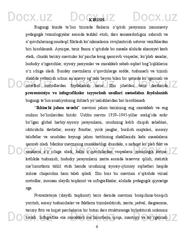 KIRISH
Bugungi   kunda   ta’lim   tizimida   fanlarni   o‘qitish   jarayonini   zamonaviy
pedagogik   texnologiyalar   asosida   tashkil   etish,   dars   samaradorligini   oshirish   va
o‘quvchilarning mustaqil fikrlash ko‘nikmalarini rivojlantirish ustuvor vazifalardan
biri hisoblanadi. Ayniqsa, tarix fanini o‘qitishda bu masala alohida ahamiyat kasb
etadi, chunki tarixiy mavzular ko‘pincha keng qamrovli voqealar, ko‘plab sanalar,
hududiy o‘zgarishlar, siyosiy jarayonlar va murakkab sabab-oqibat bog‘liqliklarini
o‘z   ichiga   oladi.   Bunday   mavzularni   o‘quvchilarga   sodda,   tushunarli   va   tizimli
shaklda yetkazish uchun an’anaviy og‘zaki bayon bilan bir qatorda ko‘rgazmali va
interfaol   metodlardan   foydalanish   zarur.   Shu   jihatdan   tarix   darslarida
prezentatsiya   va   infografikalar   tayyorlash   usullari   metodidan   foydalanish
bugungi ta’lim amaliyotining dolzarb yo‘nalishlaridan biri hisoblanadi.
“ Ikkinchi   jahon   urushi ”   mavzusi   jahon   tarixining   eng   murakkab   va   eng
muhim   bo‘limlaridan   biridir.   Ushbu   mavzu   1939–1945-yillar   oralig‘ida   sodir
bo‘lgan   global   harbiy-siyosiy   jarayonlarni,   urushning   kelib   chiqish   sabablari,
ishtirokchi   davlatlar,   asosiy   frontlar,   yirik   janglar,   burilish   nuqtalari,   insoniy
talofatlar   va   urushdan   keyingi   jahon   tartibining   shakllanishi   kabi   masalalarni
qamrab oladi. Mazkur mavzuning murakkabligi shundaki, u nafaqat ko‘plab fakt va
sanalarni   o‘z   ichiga   oladi,   balki   o‘quvchilardan   voqealarni   xronologik   ketma-
ketlikda   tushunish,   hududiy   jarayonlarni   xarita   asosida   tasavvur   qilish,   statistik
ma’lumotlarni   tahlil   etish   hamda   urushning   siyosiy-ijtimoiy   oqibatlari   haqida
xulosa   chiqarishni   ham   talab   qiladi.   Shu   bois   bu   mavzuni   o‘qitishda   vizual
metodlar, xususan  slaydli  taqdimot  va infografikalar, alohida pedagogik qiymatga
ega.
Prezentatsiya   (slaydli   taqdimot)   tarix   darsida   mavzuni   bosqichma-bosqich
yoritish, asosiy tushunchalar va faktlarni tizimlashtirish, xarita, jadval, diagramma,
tarixiy foto va hujjat parchalarini bir butun dars strukturasiga birlashtirish imkonini
beradi.   Infografika   esa   murakkab   ma’lumotlarni   qisqa,   mantiqiy   va   ko‘rgazmali
4 