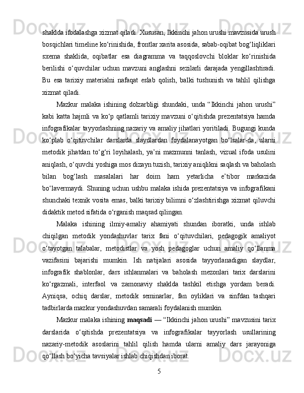 shaklda ifodalashga xizmat qiladi. Xususan, Ikkinchi jahon urushi mavzusida urush
bosqichlari timeline ko‘rinishida, frontlar xarita asosida, sabab-oqibat bog‘liqliklari
sxema   shaklida,   oqibatlar   esa   diagramma   va   taqqoslovchi   bloklar   ko‘rinishida
berilishi   o‘quvchilar   uchun   mavzuni   anglashni   sezilarli   darajada   yengillashtiradi.
Bu   esa   tarixiy   materialni   nafaqat   eslab   qolish,   balki   tushunish   va   tahlil   qilishga
xizmat qiladi.
Mazkur   malaka   ishining   dolzarbligi   shundaki,   unda   “Ikkinchi   jahon   urushi”
kabi katta hajmli va ko‘p qatlamli tarixiy mavzuni o‘qitishda prezentatsiya hamda
infografikalar tayyorlashning nazariy va amaliy jihatlari yoritiladi. Bugungi kunda
ko‘plab   o‘qituvchilar   darslarda   slaydlardan   foydalanayotgan   bo‘lsalar-da,   ularni
metodik   jihatdan   to‘g‘ri   loyihalash,   ya’ni   mazmunni   tanlash,   vizual   ifoda   usulini
aniqlash, o‘quvchi yoshiga mos dizayn tuzish, tarixiy aniqlikni saqlash va baholash
bilan   bog‘lash   masalalari   har   doim   ham   yetarlicha   e’tibor   markazida
bo‘lavermaydi. Shuning uchun ushbu malaka ishida prezentatsiya va infografikani
shunchaki texnik vosita emas, balki tarixiy bilimni o‘zlashtirishga xizmat qiluvchi
didaktik metod sifatida o‘rganish maqsad qilingan.
Malaka   ishining   ilmiy-amaliy   ahamiyati   shundan   iboratki,   unda   ishlab
chiqilgan   metodik   yondashuvlar   tarix   fani   o‘qituvchilari,   pedagogik   amaliyot
o‘tayotgan   talabalar,   metodistlar   va   yosh   pedagoglar   uchun   amaliy   qo‘llanma
vazifasini   bajarishi   mumkin.   Ish   natijalari   asosida   tayyorlanadigan   slaydlar,
infografik   shablonlar,   dars   ishlanmalari   va   baholash   mezonlari   tarix   darslarini
ko‘rgazmali,   interfaol   va   zamonaviy   shaklda   tashkil   etishga   yordam   beradi.
Ayniqsa,   ochiq   darslar,   metodik   seminarlar,   fan   oyliklari   va   sinfdan   tashqari
tadbirlarda mazkur yondashuvdan samarali foydalanish mumkin.
Mazkur malaka ishining   maqsadi   — “Ikkinchi jahon urushi” mavzusini tarix
darslarida   o‘qitishda   prezentatsiya   va   infografikalar   tayyorlash   usullarining
nazariy-metodik   asoslarini   tahlil   qilish   hamda   ularni   amaliy   dars   jarayoniga
qo‘llash bo‘yicha tavsiyalar ishlab chiqishdan iborat.
5 