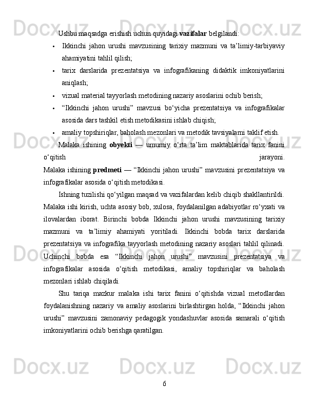 Ushbu maqsadga erishish uchun quyidagi  vazifalar  belgilandi:
 Ikkinchi   jahon   urushi   mavzusining   tarixiy   mazmuni   va   ta’limiy-tarbiyaviy
ahamiyatini tahlil qilish;
 tarix   darslarida   prezentatsiya   va   infografikaning   didaktik   imkoniyatlarini
aniqlash;
 vizual material tayyorlash metodining nazariy asoslarini ochib berish;
 “Ikkinchi   jahon   urushi”   mavzusi   bo‘yicha   prezentatsiya   va   infografikalar
asosida dars tashkil etish metodikasini ishlab chiqish;
 amaliy topshiriqlar, baholash mezonlari va metodik tavsiyalarni taklif etish.
Malaka   ishining   obyekti   —   umumiy   o‘rta   ta’lim   maktablarida   tarix   fanini
o‘qitish   jarayoni.
Malaka  ishining   predmeti   —  “Ikkinchi  jahon  urushi”  mavzusini  prezentatsiya   va
infografikalar asosida o‘qitish metodikasi.
Ishning tuzilishi qo‘yilgan maqsad va vazifalardan kelib chiqib shakllantirildi.
Malaka ishi kirish, uchta asosiy bob, xulosa, foydalanilgan adabiyotlar ro‘yxati va
ilovalardan   iborat.   Birinchi   bobda   Ikkinchi   jahon   urushi   mavzusining   tarixiy
mazmuni   va   ta’limiy   ahamiyati   yoritiladi.   Ikkinchi   bobda   tarix   darslarida
prezentatsiya   va  infografika  tayyorlash  metodining nazariy  asoslari   tahlil  qilinadi.
Uchinchi   bobda   esa   “Ikkinchi   jahon   urushi”   mavzusini   prezentatsiya   va
infografikalar   asosida   o‘qitish   metodikasi,   amaliy   topshiriqlar   va   baholash
mezonlari ishlab chiqiladi.
Shu   tariqa   mazkur   malaka   ishi   tarix   fanini   o‘qitishda   vizual   metodlardan
foydalanishning   nazariy   va   amaliy   asoslarini   birlashtirgan   holda,   “Ikkinchi   jahon
urushi”   mavzusini   zamonaviy   pedagogik   yondashuvlar   asosida   samarali   o‘qitish
imkoniyatlarini ochib berishga qaratilgan.
6 