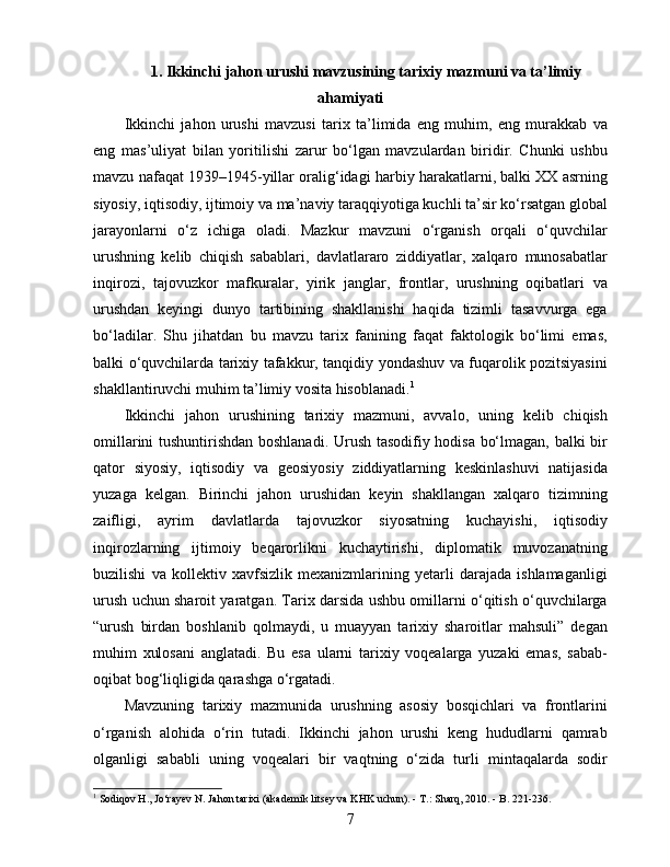 1. Ikkinchi jahon urushi mavzusining tarixiy mazmuni va ta’limiy
ahamiyati
Ikkinchi   jahon   urushi   mavzusi   tarix   ta’limida   eng   muhim,   eng   murakkab   va
eng   mas’uliyat   bilan   yoritilishi   zarur   bo‘lgan   mavzulardan   biridir.   Chunki   ushbu
mavzu nafaqat 1939–1945-yillar oralig‘idagi harbiy harakatlarni, balki XX asrning
siyosiy, iqtisodiy, ijtimoiy va ma’naviy taraqqiyotiga kuchli ta’sir ko‘rsatgan global
jarayonlarni   o‘z   ichiga   oladi.   Mazkur   mavzuni   o‘rganish   orqali   o‘quvchilar
urushning   kelib   chiqish   sabablari,   davlatlararo   ziddiyatlar,   xalqaro   munosabatlar
inqirozi,   tajovuzkor   mafkuralar,   yirik   janglar,   frontlar,   urushning   oqibatlari   va
urushdan   keyingi   dunyo   tartibining   shakllanishi   haqida   tizimli   tasavvurga   ega
bo‘ladilar.   Shu   jihatdan   bu   mavzu   tarix   fanining   faqat   faktologik   bo‘limi   emas,
balki o‘quvchilarda tarixiy tafakkur, tanqidiy yondashuv va fuqarolik pozitsiyasini
shakllantiruvchi muhim ta’limiy vosita hisoblanadi. 1
Ikkinchi   jahon   urushining   tarixiy   mazmuni,   avvalo,   uning   kelib   chiqish
omillarini tushuntirishdan boshlanadi. Urush tasodifiy hodisa bo‘lmagan, balki bir
qator   siyosiy,   iqtisodiy   va   geosiyosiy   ziddiyatlarning   keskinlashuvi   natijasida
yuzaga   kelgan.   Birinchi   jahon   urushidan   keyin   shakllangan   xalqaro   tizimning
zaifligi,   ayrim   davlatlarda   tajovuzkor   siyosatning   kuchayishi,   iqtisodiy
inqirozlarning   ijtimoiy   beqarorlikni   kuchaytirishi,   diplomatik   muvozanatning
buzilishi   va   kollektiv   xavfsizlik   mexanizmlarining   yetarli   darajada   ishlamaganligi
urush uchun sharoit yaratgan. Tarix darsida ushbu omillarni o‘qitish o‘quvchilarga
“urush   birdan   boshlanib   qolmaydi,   u   muayyan   tarixiy   sharoitlar   mahsuli”   degan
muhim   xulosani   anglatadi.   Bu   esa   ularni   tarixiy   voqealarga   yuzaki   emas,   sabab-
oqibat bog‘liqligida qarashga o‘rgatadi.
Mavzuning   tarixiy   mazmunida   urushning   asosiy   bosqichlari   va   frontlarini
o‘rganish   alohida   o‘rin   tutadi.   Ikkinchi   jahon   urushi   keng   hududlarni   qamrab
olganligi   sababli   uning   voqealari   bir   vaqtning   o‘zida   turli   mintaqalarda   sodir
1
  Sodiqov H., Jo‘rayev N. Jahon tarixi (akademik litsey va KHK uchun). - T.: Sharq, 2010. - B. 221-236.
7 