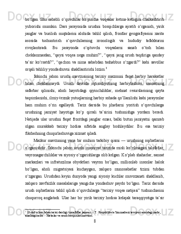 bo‘lgan.   Shu   sababli   o‘quvchilar   ko‘pincha   voqealar   ketma-ketligini   chalkashtirib
yuborishi   mumkin.   Dars   jarayonida   urushni   bosqichlarga   ajratib   o‘rganish,   yirik
janglar   va   burilish   nuqtalarini   alohida   tahlil   qilish,   frontlar   geografiyasini   xarita
asosida   tushuntirish   o‘quvchilarning   xronologik   va   hududiy   tafakkurini
rivojlantiradi.   Bu   jarayonda   o‘qituvchi   voqealarni   sanab   o‘tish   bilan
cheklanmasdan,   “qaysi   voqea   nega   muhim?”,   “qaysi   jang   urush   taqdiriga   qanday
ta’sir   ko‘rsatdi?”,   “qachon   va   nima   sababdan   tashabbus   o‘zgardi?”   kabi   savollar
orqali tahliliy yondashuvni shakllantirishi lozim. 2
Ikkinchi   jahon   urushi   mavzusining   tarixiy   mazmuni   faqat   harbiy   harakatlar
bilan   cheklanmaydi.   Urush   davrida   iqtisodiyotning   harbiylashuvi,   sanoatning
safarbar   qilinishi,   aholi   hayotidagi   qiyinchiliklar,   mehnat   resurslarining   qayta
taqsimlanishi, ilmiy-texnik yutuqlarning harbiy sohada qo‘llanilishi kabi jarayonlar
ham   muhim   o‘rin   egallaydi.   Tarix   darsida   bu   jihatlarni   yoritish   o‘quvchilarga
urushning   jamiyat   hayotiga   ko‘p   qirrali   ta’sirini   tushunishga   yordam   beradi.
Natijada   ular   urushni   faqat   frontdagi   janglar   emas,   balki   butun   jamiyatni   qamrab
olgan   murakkab   tarixiy   hodisa   sifatida   anglay   boshlaydilar.   Bu   esa   tarixiy
fikrlashning chuqurlashuviga xizmat qiladi.
Mazkur  mavzuning  yana   bir  muhim   tarkibiy  qismi   —  urushning   oqibatlarini
o‘rganishdir.   Ikkinchi   jahon   urushi   insoniyat   tarixida   misli   ko‘rilmagan   talofatlar,
vayronagarchiliklar va siyosiy o‘zgarishlarga olib kelgan. Ko‘plab shaharlar, sanoat
markazlari   va   infratuzilma   obyektlari   vayron   bo‘lgan,   millionlab   insonlar   halok
bo‘lgan,   aholi   migratsiyasi   kuchaygan,   xalqaro   munosabatlar   tizimi   tubdan
o‘zgargan. Urushdan keyin dunyoda yangi siyosiy kuchlar muvozanati shakllanib,
xalqaro xavfsizlik  masalalariga  yangicha  yondashuv  paydo  bo‘lgan.  Tarix darsida
urush oqibatlarini tahlil qilish o‘quvchilarga “tarixiy voqea natijasi” tushunchasini
chuqurroq   anglatadi.   Ular   har   bir   yirik   tarixiy   hodisa   kelajak   taraqqiyotiga   ta’sir
2
  10-sinf uchun Jahon tarixi darsligi / mualliflar jamoasi. - T.: Respublika ta’lim markazi tavsiyasi asosidagi nashr, 
amaldagi nashr. - Xaritalar va urush bosqichlari mavzusi.
8 