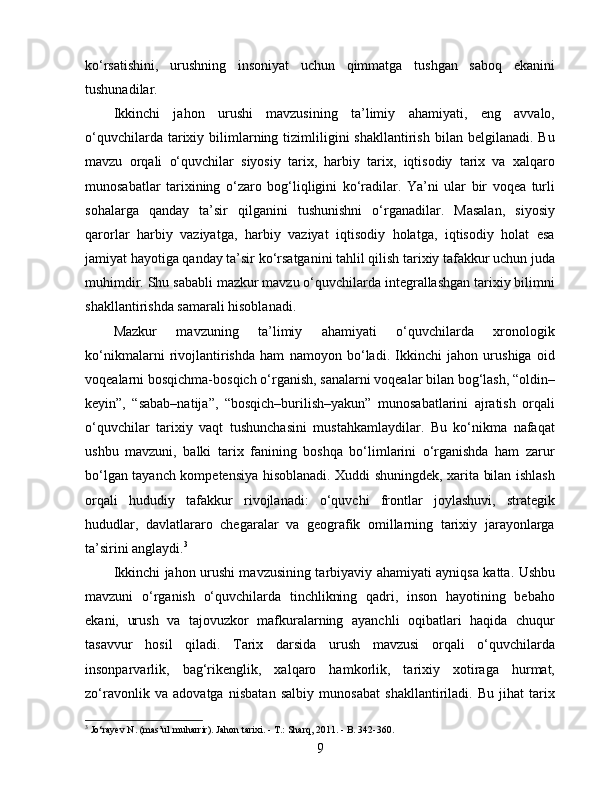 ko‘rsatishini,   urushning   insoniyat   uchun   qimmatga   tushgan   saboq   ekanini
tushunadilar.
Ikkinchi   jahon   urushi   mavzusining   ta’limiy   ahamiyati,   eng   avvalo,
o‘quvchilarda  tarixiy  bilimlarning  tizimliligini  shakllantirish   bilan  belgilanadi.  Bu
mavzu   orqali   o‘quvchilar   siyosiy   tarix,   harbiy   tarix,   iqtisodiy   tarix   va   xalqaro
munosabatlar   tarixining   o‘zaro   bog‘liqligini   ko‘radilar.   Ya’ni   ular   bir   voqea   turli
sohalarga   qanday   ta’sir   qilganini   tushunishni   o‘rganadilar.   Masalan,   siyosiy
qarorlar   harbiy   vaziyatga,   harbiy   vaziyat   iqtisodiy   holatga,   iqtisodiy   holat   esa
jamiyat hayotiga qanday ta’sir ko‘rsatganini tahlil qilish tarixiy tafakkur uchun juda
muhimdir. Shu sababli mazkur mavzu o‘quvchilarda integrallashgan tarixiy bilimni
shakllantirishda samarali hisoblanadi.
Mazkur   mavzuning   ta’limiy   ahamiyati   o‘quvchilarda   xronologik
ko‘nikmalarni   rivojlantirishda   ham   namoyon   bo‘ladi.   Ikkinchi   jahon   urushiga   oid
voqealarni bosqichma-bosqich o‘rganish, sanalarni voqealar bilan bog‘lash, “oldin–
keyin”,   “sabab–natija”,   “bosqich–burilish–yakun”   munosabatlarini   ajratish   orqali
o‘quvchilar   tarixiy   vaqt   tushunchasini   mustahkamlaydilar.   Bu   ko‘nikma   nafaqat
ushbu   mavzuni,   balki   tarix   fanining   boshqa   bo‘limlarini   o‘rganishda   ham   zarur
bo‘lgan tayanch kompetensiya hisoblanadi. Xuddi shuningdek, xarita bilan ishlash
orqali   hududiy   tafakkur   rivojlanadi:   o‘quvchi   frontlar   joylashuvi,   strategik
hududlar,   davlatlararo   chegaralar   va   geografik   omillarning   tarixiy   jarayonlarga
ta’sirini anglaydi. 3
Ikkinchi jahon urushi mavzusining tarbiyaviy ahamiyati ayniqsa katta. Ushbu
mavzuni   o‘rganish   o‘quvchilarda   tinchlikning   qadri,   inson   hayotining   bebaho
ekani,   urush   va   tajovuzkor   mafkuralarning   ayanchli   oqibatlari   haqida   chuqur
tasavvur   hosil   qiladi.   Tarix   darsida   urush   mavzusi   orqali   o‘quvchilarda
insonparvarlik,   bag‘rikenglik,   xalqaro   hamkorlik,   tarixiy   xotiraga   hurmat,
zo‘ravonlik   va   adovatga   nisbatan   salbiy   munosabat   shakllantiriladi.   Bu   jihat   tarix
3
  Jo‘rayev N. (mas’ul muharrir). Jahon tarixi. - T.: Sharq, 2011. - B. 342-360.
9 