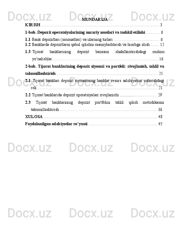 MUNDARIJA
KIRISH  ................................................................................................................. 3
1-bob. Depozit operatsiyalarining nazariy asoslari va tashkil etilishi  . ............ 6
1.1 Bank   depozitlari   (omonatlari)   va   ularning   turlari  ............................................  6
1.2 Banklarda   depozitlarni   qabul   qilishni rasmiylashtirish   va   hisobga   olish  ........ 12
1.3 Tijorat   banklarining   depozit   bazasini   shakillantirishdagi   muhim
yo‘nalishlar ...................................................................................................... 16
2-bob.   Tijorat  banklarining  depozit  siyosati  va  portfeli:  rivojlanish,  tahlil  va
takomillashtirish   ................................................................................................. 21
2.1   Tijorat   banklari   depozit   siyosatining   banklar   resurs   salohiyatini   oshirishdagi
roli .................................................................................................................... 21
2.2   Tijorat banklarida depozit operatsiyalari rivojlanishi   ……………….. ..................... 29
2.3   Tijorat   banklarining   depozit   portfelini   tahlil   qilish   metodikasini
takomillashtirish  ............................................................................................. 36
XULOSA  ............................................................................................................. 48
Foydalanilgan adabiyotlar ro’yxati  .................................................................. 45
~  ~ 