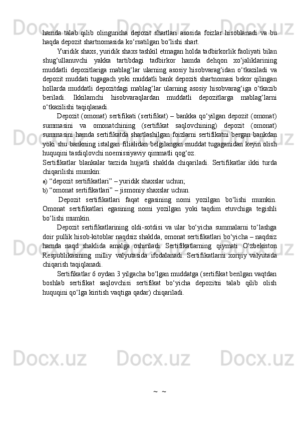 hamda   talab   qilib   olinguncha   depozit   shartlari   asosida   foizlar   hisoblanadi   va   bu
haqda   depozit   shartnomasida   ko‘rsatilgan   bo‘lishi   shart.
Yuridik   shaxs,   yuridik   shaxs   tashkil   etmagan   holda   tadbirkorlik   faoliyati   bilan
shug‘ullanuvchi   yakka   tartibdagi   tadbirkor   hamda   dehqon   xo‘jaliklarining
muddatli   depozitlariga   mablag‘lar   ularning   asosiy   hisobvarag‘idan   o‘tkaziladi   va
depozit   muddati   tugagach   yoki   muddatli   bank   depoziti   shartnomasi   bekor   qilingan
hollarda   muddatli   depozitdagi   mablag‘lar   ularning   asosiy   hisobvarag‘iga   o‘tkazib
beriladi.   Ikkilamchi   hisobvaraqlardan   muddatli   depozitlarga   mablag‘larni
o‘tkazilishi   taqiqlanadi.
Depozit (omonat) sertifikati (sertifikat) – bankka qo‘yilgan depozit (omonat)
summasini   va   omonatchining   (sertifikat   saqlovchining)   depozit   (omonat)
summasini   hamda  sertifikatda   shartlashilgan   foizlarni   sertifikatni   bergan   bankdan
yoki   shu   bankning   istalgan   filialidan   belgilangan muddat  tugaganidan keyin olish
huquqini tasdiqlovchi noemissiyaviy qimmatli   qog‘oz.
Sertifikatlar   blankalar   tarzida   hujjatli   shaklda   chiqariladi.   Sertifikatlar   ikki   turda
chiqarilishi   mumkin:
a) “depozit   sertifikatlari”   –   yuridik   shaxslar   uchun;
b) “omonat   sertifikatlari”   –   jismoniy   shaxslar   uchun.
Depozit   sertifikatlari   faqat   egasining   nomi   yozilgan   bo‘lishi   mumkin.
Omonat   sertifikatlari   egasining   nomi   yozilgan   yoki   taqdim   etuvchiga   tegishli
bo‘lishi   mumkin.
Depozit   sertifikatlarining   oldi-sotdisi   va   ular   bo‘yicha   summalarni   to‘lashga
doir pullik   hisob-kitoblar naqdsiz shaklda, omonat sertifikatlari bo‘yicha – naqdsiz
hamda   naqd   shaklida   amalga   oshiriladi.   Sertifikatlarning   qiymati   O‘zbekiston
Respublikasining   milliy   valyutasida   ifodalanadi.   Sertifikatlarni   xorijiy   valyutada
chiqarish   taqiqlanadi.
Sertifikatlar 6 oydan 3 yilgacha bo‘lgan muddatga (sertifikat berilgan vaqtdan
boshlab   sertifikat   saqlovchisi   sertifikat   bo‘yicha   depozitni   talab   qilib   olish
huquqini qo‘lga kiritish   vaqtiga   qadar)   chiqariladi.
~  ~ 