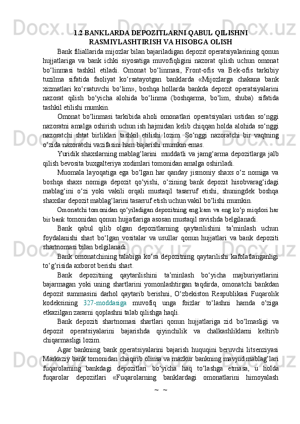 1.2 BANKLARDA   DEPOZITLARNI   QABUL   QILISHNI
RASMIYLASHTIRISH   VA   HISOBGA   OLISH
Bank   filiallarida   mijozlar   bilan   bajariladigan   depozit   operatsiyalarining   qonun
hujjatlariga   va   bank   ichki   siyosatiga   muvofiqligini   nazorat   qilish   uchun   omonat
bo‘linmasi   tashkil   etiladi.   Omonat   bo‘linmasi,   Front-ofis   va   Bek-ofis   tarkibiy
tuzilma   sifatida   faoliyat   ko‘rsatayotgan   banklarda   «Mijozlarga   chakana   bank
xizmatlari   ko‘rsatuvchi   bo‘lim»,   boshqa   hollarda   bankda   depozit   operatsiyalarini
nazorat   qilish   bo‘yicha   alohida   bo‘linma   (boshqarma,   bo‘lim,   shuba)   sifatida
tashkil   etilishi mumkin.
Omonat   bo‘linmasi   tarkibida   aholi   omonatlari   operatsiyalari   ustidan   so‘nggi
nazoratni   amalga   oshirish   uchun   ish   hajmidan   kelib   chiqqan   holda   alohida   so‘nggi
nazoratchi   shtat   birliklari   tashkil   etilishi   lozim.   So‘nggi   nazoratchi   bir   vaqtning
o‘zida nazoratchi vazifasini ham   bajarishi   mumkin   emas.
Yuridik   shaxslarning   mablag‘larini    muddatli   va   jamg‘arma   depozitlarga   jalb
qilish   bevosita   buxgalteriya   xodimlari   tomonidan   amalga   oshiriladi.
Muomala   layoqatiga   ega   bo‘lgan   har   qanday   jismoniy   shaxs   o‘z   nomiga   va
boshqa   shaxs   nomiga   depozit   qo‘yishi,   o‘zining   bank   depozit   hisobvarag‘idagi
mablag‘ini   o‘zi   yoki   vakili   orqali   mustaqil   tasarruf   etishi,   shuningdek   boshqa
shaxslar depozit mablag‘larini tasarruf etish   uchun   vakil   bo‘lishi   mumkin.Omonatchi tomonidan qo‘yiladigan depozitning eng kam va eng ko‘p miqdori har	
bir bank	 
tomonidan   qonun   hujjatlariga   asosan   mustaqil   ravishda   belgilanadi.
Bank   qabul   qilib   olgan   depozitlarning   qaytarilishini   ta’minlash   uchun
foydalanishi   shart   bo‘lgan   vositalar   va   usullar   qonun   hujjatlari   va   bank   depoziti
shartnomasi   bilan belgilanadi.
Bank omonatchining talabiga ko‘ra depozitning qaytarilishi kafolatlanganligi
to‘g‘risida   axborot   berishi   shart.
Bank   depozitning   qaytarilishini   ta’minlash   bo‘yicha   majburiyatlarini
bajarmagan   yoki   uning   shartlarini   yomonlashtirgan   taqdirda,   omonatchi   bankdan
depozit   summasini   darhol   qaytarib   berishni,   O‘zbekiston   Respublikasi   Fuqarolik
kodeksining   327-moddasiga   muvofiq   unga   foizlar   to‘lashni   hamda   o‘ziga
etkazilgan   zararni   qoplashni   talab   qilishga haqli.
Bank   depoziti   shartnomasi   shartlari   qonun   hujjatlariga   zid   bo‘lmasligi   va
depozit   operatsiyalarini   bajarishda   qiyinchilik   va   chalkashliklarni   keltirib
chiqarmasligi lozim.
Agar   bankning   bank   operatsiyalarini   bajarish   huquqini   beruvchi   litsenziyasi
Markaziy   bank   tomonidan   chaqirib   olinsa   va   mazkur   bankning   mavjud   mablag‘lari
fuqarolarning   bankdagi   depozitlari   bo‘yicha   haq   to‘lashga   etmasa,   u   holda
fuqarolar   depozitlari   «Fuqarolarning   banklardagi   omonatlarini   himoyalash
~  ~ 