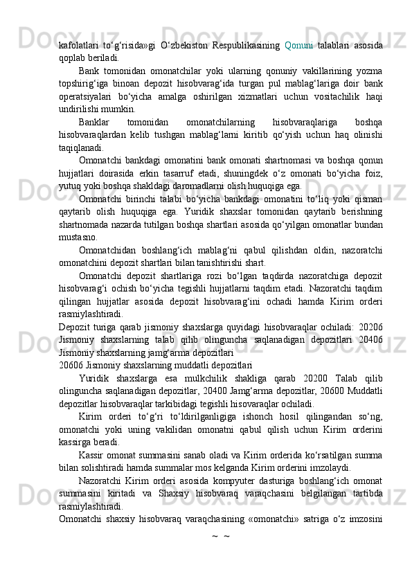 kafolatlari   to‘g‘risida»gi   O‘zbekiston   Respublikasining   Qonuni   talablari   asosida
qoplab   beriladi.
Bank   tomonidan   omonatchilar   yoki   ularning   qonuniy   vakillarining   yozma
topshirig‘iga   binoan   depozit   hisobvarag‘ida   turgan   pul   mablag‘lariga   doir   bank
operatsiyalari   bo‘yicha   amalga   oshirilgan   xizmatlari   uchun   vositachilik   haqi
undirilishi   mumkin.
Banklar   tomonidan   omonatchilarning   hisobvaraqlariga   boshqa
hisobvaraqlardan   kelib   tushgan   mablag‘larni   kiritib   qo‘yish   uchun   haq   olinishi
taqiqlanadi.
Omonatchi   bankdagi   omonatini   bank  omonati   shartnomasi   va  boshqa   qonun
hujjatlari   doirasida   erkin   tasarruf   etadi,   shuningdek   o‘z   omonati   bo‘yicha   foiz,
yutuq   yoki   boshqa   shakldagi   daromadlarni   olish   huquqiga   ega.
Omonatchi   birinchi   talabi   bo‘yicha   bankdagi   omonatini   to‘liq   yoki   qisman
qaytarib   olish   huquqiga   ega.   Yuridik   shaxslar   tomonidan   qaytarib   berishning
shartnomada nazarda tutilgan   boshqa   shartlari   asosida   qo‘yilgan   omonatlar   bundan
mustasno.
Omonatchidan   boshlang‘ich   mablag‘ni   qabul   qilishdan   oldin,   nazoratchi
omonatchini   depozit   shartlari   bilan   tanishtirishi   shart.
Omonatchi   depozit   shartlariga   rozi   bo‘lgan   taqdirda   nazoratchiga   depozit
hisobvarag‘i   ochish   bo‘yicha   tegishli   hujjatlarni   taqdim   etadi.   Nazoratchi   taqdim
qilingan   hujjatlar   asosida   depozit   hisobvarag‘ini   ochadi   hamda   Kirim   orderi
rasmiylashtiradi.
Depozit   turiga   qarab   jismoniy   shaxslarga   quyidagi   hisobvaraqlar   ochiladi:   20206
Jismoniy   shaxslarning   talab   qilib   olinguncha   saqlanadigan   depozitlari   20406
Jismoniy   shaxslarning   jamg‘arma   depozitlari
20606   Jismoniy   shaxslarning muddatli   depozitlari
Yuridik   shaxslarga   esa   mulkchilik   shakliga   qarab   20200   Talab   qilib
olinguncha   saqlanadigan   depozitlar,   20400   Jamg‘arma   depozitlar,   20600   Muddatli
depozitlar   hisobvaraqlar   tarkibidagi   tegishli   hisovaraqlar   ochiladi.
Kirim   orderi   to‘g‘ri   to‘ldirilganligiga   ishonch   hosil   qilingandan   so‘ng,
omonatchi   yoki   uning   vakilidan   omonatni   qabul   qilish   uchun   Kirim   orderini
kassirga   beradi.
Kassir   omonat   summasini   sanab   oladi   va   Kirim   orderida   ko‘rsatilgan   summa
bilan   solishtiradi   hamda   summalar   mos   kelganda Kirim   orderini   imzolaydi.
Nazoratchi   Kirim   orderi   asosida   kompyuter   dasturiga   boshlang‘ich   omonat
summasini   kiritadi   va   Shaxsiy   hisobvaraq   varaqchasini   belgilangan   tartibda
rasmiylashtiradi.
Omonatchi   shaxsiy   hisobvaraq   varaqchasining   «omonatchi»   satriga   o‘z   imzosini
~  ~ 