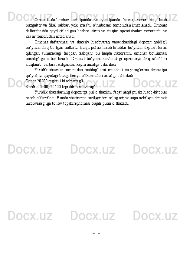 Omonat   daftarchasi   ochilganda   va   yopilganda   kassir,   nazoratchi,   bosh
buxgalter va filial   rahbari yoki mas’ul o‘rinbosari tomonidan imzolanadi. Omonat
daftarchasida qayd etiladigan   boshqa   kirim   va   chiqim   operatsiyalari   nazoratchi   va
kassir tomonidan   imzolanadi.
Omonat   daftarchasi   va   shaxsiy   hisobvaraq   varaqchasidagi   depozit   qoldig‘i
bo‘yicha farq   bo‘lgan   hollarda   (naqd   pulsiz   hisob-kitoblar   bo‘yicha   depozit   kirim
qilingan   summadagi   farqdan   tashqari)   bu   haqda   nazoratchi   omonat   bo‘linmasi
boshlig‘iga   xabar   beradi.   Depozit   bo‘yicha   navbatdagi   operatsiya   farq   sabablari
aniqlanib, bartaraf etilgandan keyin amalga   oshiriladi.
Yuridik   shaxslar   tomonidan   mablag‘larni   muddatli   va   jamg‘arma   depozitga
qo‘yishda   quyidagi   buxgalteriya   o‘tkazmalari   amalga   oshiriladi:
Debet   20200   tegishli   hisobvarag‘i
Kredit   20400,   20600   tegishli   hisobvarag‘i.
Yuridik shaxslarning depozitga pul o‘tkazishi faqat naqd pulsiz hisob-kitoblar
orqali   o‘tkaziladi. Bunda shartnoma tuzilgandan so‘ng mijoz unga ochilgan depozit
hisobvarag‘iga   to‘lov   topshiriqnomasi   orqali   pulni   o‘tkazadi.
~  ~ 