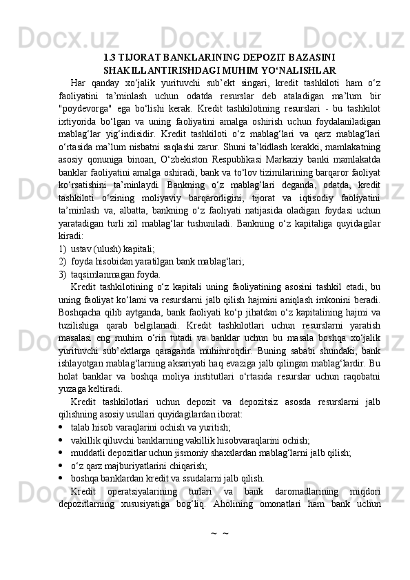 1.3 TIJORAT BANKLARINING DEPOZIT BAZASINI
SHAKILLANTIRISHDAGI MUHIM YO‘NALISHLAR
Har   qanday   xo‘jalik   yurituvchi   sub’ekt   singari,   kredit   tashkiloti   ham   o‘z
faoliyatini   ta’minlash   uchun   odatda   resurslar   deb   ataladigan   ma’lum   bir
"poydevorga"   ega   bo‘lishi   kerak.   Kredit   tashkilotining   resurslari   -   bu   tashkilot
ixtiyorida   bo‘lgan   va   uning   faoliyatini   amalga   oshirish   uchun   foydalaniladigan
mablag‘lar   yig‘indisidir.   Kredit   tashkiloti   o‘z   mablag‘lari   va   qarz   mablag‘lari
o‘rtasida   ma’lum  nisbatni   saqlashi   zarur.  Shuni   ta’kidlash  kerakki,  mamlakatning
asosiy   qonuniga   binoan,   O‘zbekiston   Respublikasi   Markaziy   banki   mamlakatda
banklar faoliyatini amalga oshiradi, bank va to‘lov tizimilarining barqaror faoliyat
ko‘rsatishini   ta’minlaydi.   Bankning   o‘z   mablag‘lari   deganda,   odatda,   kredit
tashkiloti   o‘zining   moliyaviy   barqarorligini,   tijorat   va   iqtisodiy   faoliyatini
ta’minlash   va,   albatta,   bankning   o‘z   faoliyati   natijasida   oladigan   foydasi   uchun
yaratadigan   turli   xil   mablag‘lar   tushuniladi.   Bankning   o‘z   kapitaliga   quyidagilar
kiradi:
1) ustav (ulush) kapitali;
2) foyda hisobidan yaratilgan bank mablag‘lari;
3) taqsimlanmagan foyda.
Kredit   tashkilotining   o‘z   kapitali   uning   faoliyatining   asosini   tashkil   etadi,   bu
uning faoliyat ko‘lami va resurslarni jalb qilish hajmini aniqlash imkonini beradi.
Boshqacha   qilib   aytganda,   bank   faoliyati   ko‘p   jihatdan   o‘z   kapitalining   hajmi   va
tuzilishiga   qarab   belgilanadi.   Kredit   tashkilotlari   uchun   resurslarni   yaratish
masalasi   eng   muhim   o‘rin   tutadi   va   banklar   uchun   bu   masala   boshqa   xo‘jalik
yurituvchi   sub’ektlarga   qaraganda   muhimroqdir.   Buning   sababi   shundaki,   bank
ishlayotgan mablag‘larning aksariyati haq evaziga jalb qilingan mablag‘lardir. Bu
holat   banklar   va   boshqa   moliya   institutlari   o‘rtasida   resurslar   uchun   raqobatni
yuzaga keltiradi.
Kredit   tashkilotlari   uchun   depozit   va   depozitsiz   asosda   resurslarni   jalb
qilishning asosiy usullari quyidagilardan iborat:
 talab hisob varaqlarini ochish va yuritish;
 vakillik qiluvchi banklarning vakillik hisobvaraqlarini ochish;
 muddatli depozitlar uchun jismoniy shaxslardan mablag‘larni jalb qilish;
 o‘z qarz majburiyatlarini chiqarish;
 boshqa banklardan kredit va ssudalarni jalb qilish.
Kredit   operatsiyalarining   turlari   va   bank   daromadlarining   miqdori
depozitlarning   xususiyatiga   bog‘liq.   Aholining   omonatlari   ham   bank   uchun
~  ~ 