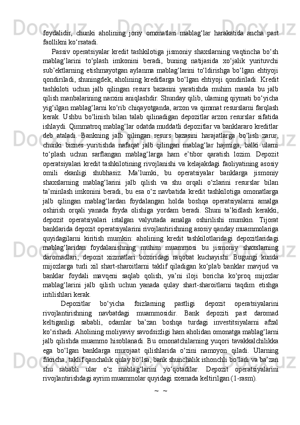 foydalidir,   chunki   aholining   joriy   omonatlari   mablag‘lar   harakatida   ancha   past
faollikni ko‘rsatadi.
Passiv   operatsiyalar   kredit   tashkilotiga   jismoniy   shaxslarning   vaqtincha   bo‘sh
mablag‘larini   to‘plash   imkonini   beradi,   buning   natijasida   xo‘jalik   yurituvchi
sub’ektlarning   etishmayotgan   aylanma   mablag‘larini   to‘ldirishga   bo‘lgan   ehtiyoji
qondiriladi,  shuningdek,   aholining  kreditlarga  bo‘lgan  ehtiyoji   qondiriladi.  Kredit
tashkiloti   uchun   jalb   qilingan   resurs   bazasini   yaratishda   muhim   masala   bu   jalb
qilish manbalarining narxini aniqlashdir. Shunday qilib, ularning qiymati bo‘yicha
yig‘ilgan mablag‘larni ko‘rib chiqayotganda, arzon va qimmat resurslarni farqlash
kerak.   Ushbu   bo‘linish   bilan   talab   qilinadigan   depozitlar   arzon   resurslar   sifatida
ishlaydi. Qimmatroq mablag‘lar odatda muddatli depozitlar va banklararo kreditlar
deb   ataladi.   Bankning   jalb   qilingan   resurs   bazasini   harajatlarga   bo‘lish   zarur,
chunki   biznes   yuritishda   nafaqat   jalb   qilingan   mablag‘lar   hajmiga,   balki   ularni
to‘plash   uchun   sarflangan   mablag‘larga   ham   e’tibor   qaratish   lozim.   Depozit
operatsiyalari kredit  tashkilotining rivojlanishi  va kelajakdagi faoliyatining asosiy
omili   ekanligi   shubhasiz.   Ma’lumki,   bu   operatsiyalar   banklarga   jismoniy
shaxslarning   mablag‘larini   jalb   qilish   va   shu   orqali   o‘zlarini   resurslar   bilan
ta’minlash   imkonini   beradi,   bu   esa   o‘z   navbatida   kredit   tashkilotiga   omonatlarga
jalb   qilingan   mablag‘lardan   foydalangan   holda   boshqa   operatsiyalarni   amalga
oshirish   orqali   yanada   foyda   olishiga   yordam   beradi.   Shuni   ta’kidlash   kerakki,
depozit   operatsiyalari   istalgan   valyutada   amalga   oshirilishi   mumkin.   Tijorat
banklarida depozit operatsiyalarini rivojlantirishning asosiy qanday muammolariga
quyidagilarni   kiritish   mumkin:   aholining   kredit   tashkilotlaridagi   depozitlaridagi
mablag‘laridan   foydalanishning   muhim   muammosi   bu   jismoniy   shaxslarning
daromadlari;   depozit   xizmatlari   bozoridagi   raqobat   kuchayishi.   Bugungi   kunda
mijozlarga   turli   xil   shart-sharoitlarni   taklif   qiladigan   ko‘plab   banklar   mavjud   va
banklar   foydali   mavqeni   saqlab   qolish,   ya’ni   iloji   boricha   ko‘proq   mijozlar
mablag‘larini   jalb   qilish   uchun   yanada   qulay   shart-sharoitlarni   taqdim   etishga
intilishlari kerak.
Depozitlar   bo‘yicha   foizlarning   pastligi   depozit   operatsiyalarini
rivojlantirishning   navbatdagi   muammosidir.   Bank   depoziti   past   daromad
keltiganligi   sababli,   odamlar   ba’zan   boshqa   turdagi   investitsiyalarni   afzal
ko‘rishadi. Aholining moliyaviy savodsizligi ham aholidan omonatga mablag‘larni
jalb   qilishda   muammo   hisoblanadi.   Bu   omonatchilarning   yuqori   tavakkalchilikka
ega   bo‘lgan   banklarga   murojaat   qilishlarida   o‘zini   namoyon   qiladi.   Ularning
fikricha, taklif qanchalik qulay bo‘lsa, bank shunchalik ishonchli bo‘ladi va ba’zan
shu   sababli   ular   o‘z   mablag‘larini   yo‘qotadilar.   Depozit   operatsiyalarini
rivojlantirishdagi ayrim muammolar quyidagi sxemada keltirilgan (1-rasm).
~  ~ 