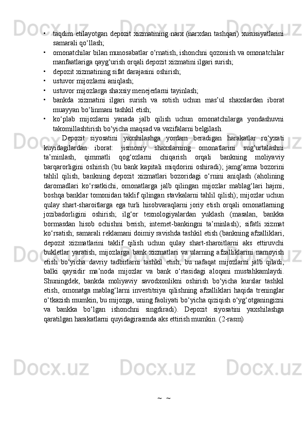 • taqdim  etilayotgan depozit  xizmatining narx (narxdan tashqari)  xususiyatlarini
samarali qo‘llash;
• omonatchilar bilan munosabatlar o‘rnatish, ishonchni qozonish va omonatchilar
manfaatlariga qayg‘urish orqali depozit xizmatini ilgari surish;
• depozit xizmatining sifat darajasini oshirish;
• ustuvor mijozlarni aniqlash;
• ustuvor mijozlarga shaxsiy menejerlarni tayinlash;
• bankda   xizmatini   ilgari   surish   va   sotish   uchun   mas’ul   shaxslardan   iborat
muayyan bo‘linmani tashkil etish;
• ko‘plab   mijozlarni   yanada   jalb   qilish   uchun   omonatchilarga   yondashuvni
takomillashtirish bo‘yicha maqsad va vazifalarni belgilash.
Depozit   siyosatini   yaxshilashga   yordam   beradigan   harakatlar   ro‘yxati
kuyidagilardan   iborat:   jismoniy   shaxslarning   omonatlarini   sug‘urtalashni
ta’minlash,   qimmatli   qog‘ozlarni   chiqarish   orqali   bankning   moliyaviy
barqarorligini   oshirish   (bu   bank   kapitali   miqdorini   oshiradi);   jamg‘arma   bozorini
tahlil   qilish,   bankning   depozit   xizmatlari   bozoridagi   o‘rnini   aniqlash   (aholining
daromadlari   ko‘rsatkichi,   omonatlarga   jalb   qilingan   mijozlar   mablag‘lari   hajmi,
boshqa banklar tomonidan taklif qilingan stavkalarni tahlil qilish); mijozlar uchun
qulay   shart-sharoitlarga   ega   turli   hisobvaraqlarni   joriy   etish   orqali   omonatlarning
jozibadorligini   oshirish;   ilg‘or   texnologiyalardan   yuklash   (masalan,   bankka
bormasdan   hisob   ochishni   berish;   internet-bankingni   ta’minlash);   sifatli   xizmat
ko‘rsatish; samarali reklamani doimiy ravishda tashkil etish (bankning afzalliklari,
depozit   xizmatlarini   taklif   qilish   uchun   qulay   shart-sharoitlarni   aks   ettiruvchi
bukletlar   yaratish,   mijozlarga   bank   xizmatlari   va  ularning   afzalliklarini   namoyish
etish   bo‘yicha   davriy   tadbirlarni   tashkil   etish,   bu   nafaqat   mijozlarni   jalb   qiladi,
balki   qaysidir   ma’noda   mijozlar   va   bank   o‘rtasidagi   aloqani   mustahkamlaydi.
Shuningdek,   bankda   moliyaviy   savodxonlikni   oshirish   bo‘yicha   kurslar   tashkil
etish,   omonatga   mablag‘larni   investitsiya   qilishning   afzalliklari   haqida   treninglar
o‘tkazish mumkin, bu mijozga, uning faoliyati bo‘yicha qiziqish o‘yg‘otganingizni
va   bankka   bo‘lgan   ishonchni   singdiradi).   Depozit   siyosatini   yaxshilashga
qaratilgan harakatlarni quyidagirasmda aks ettirish mumkin. (2-rasm)
~  ~ 